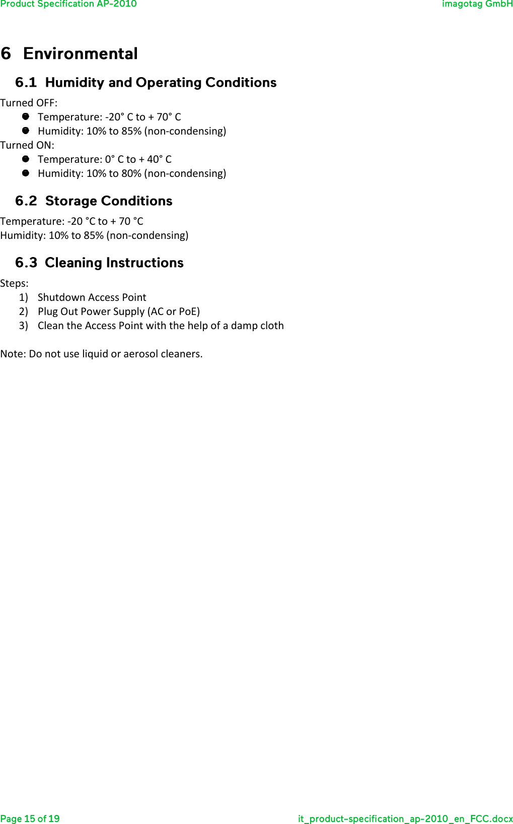   Turned OFF:  Temperature: -20° C to + 70° C  Humidity: 10% to 85% (non-condensing) Turned ON:  Temperature: 0° C to + 40° C  Humidity: 10% to 80% (non-condensing)  Temperature: -20 °C to + 70 °C Humidity: 10% to 85% (non-condensing)  Steps: 1) Shutdown Access Point 2) Plug Out Power Supply (AC or PoE) 3) Clean the Access Point with the help of a damp cloth  Note: Do not use liquid or aerosol cleaners.    