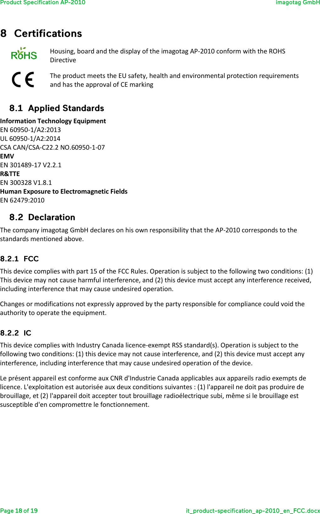   Housing, board and the display of the imagotag AP-2010 conform with the ROHS Directive  The product meets the EU safety, health and environmental protection requirements and has the approval of CE marking  Information Technology Equipment EN 60950-1/A2:2013 UL 60950-1/A2:2014 CSA CAN/CSA-C22.2 NO.60950-1-07 EMV EN 301489-17 V2.2.1 R&amp;TTE EN 300328 V1.8.1 Human Exposure to Electromagnetic Fields EN 62479:2010  The company imagotag GmbH declares on his own responsibility that the AP-2010 corresponds to the standards mentioned above.  This device complies with part 15 of the FCC Rules. Operation is subject to the following two conditions: (1) This device may not cause harmful interference, and (2) this device must accept any interference received, including interference that may cause undesired operation.  Changes or modifications not expressly approved by the party responsible for compliance could void the authority to operate the equipment.  This device complies with Industry Canada licence-exempt RSS standard(s). Operation is subject to the following two conditions: (1) this device may not cause interference, and (2) this device must accept any interference, including interference that may cause undesired operation of the device. Le présent appareil est conforme aux CNR d&apos;Industrie Canada applicables aux appareils radio exempts de licence. L&apos;exploitation est autorisée aux deux conditions suivantes : (1) l&apos;appareil ne doit pas produire de brouillage, et (2) l&apos;appareil doit accepter tout brouillage radioélectrique subi, même si le brouillage est susceptible d&apos;en compromettre le fonctionnement.   