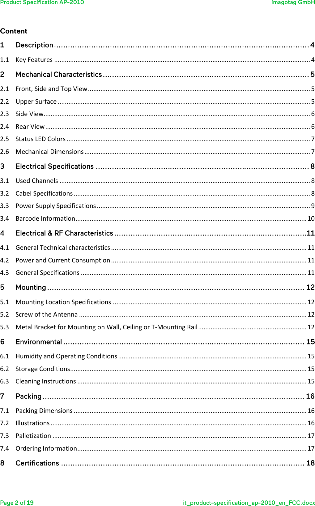    1.1  Key Features ................................................................................................................................................ 4    2.1  Front, Side and Top View ............................................................................................................................. 5 2.2  Upper Surface .............................................................................................................................................. 5 2.3  Side View...................................................................................................................................................... 6 2.4  Rear View ..................................................................................................................................................... 6 2.5  Status LED Colors ......................................................................................................................................... 7 2.6  Mechanical Dimensions ............................................................................................................................... 7    3.1  Used Channels ............................................................................................................................................. 8 3.2  Cabel Specifications ..................................................................................................................................... 8 3.3  Power Supply Specifications ........................................................................................................................ 9 3.4  Barcode Information .................................................................................................................................. 10    4.1  General Technical characteristics .............................................................................................................. 11 4.2  Power and Current Consumption .............................................................................................................. 11 4.3  General Specifications ............................................................................................................................... 11    5.1  Mounting Location Specifications ............................................................................................................. 12 5.2  Screw of the Antenna ................................................................................................................................ 12 5.3  Metal Bracket for Mounting on Wall, Ceiling or T-Mounting Rail ............................................................. 12    6.1  Humidity and Operating Conditions .......................................................................................................... 15 6.2  Storage Conditions ..................................................................................................................................... 15 6.3  Cleaning Instructions ................................................................................................................................. 15    7.1  Packing Dimensions ................................................................................................................................... 16 7.2  Illustrations ................................................................................................................................................ 16 7.3  Palletization ............................................................................................................................................... 17 7.4  Ordering Information ................................................................................................................................. 17    