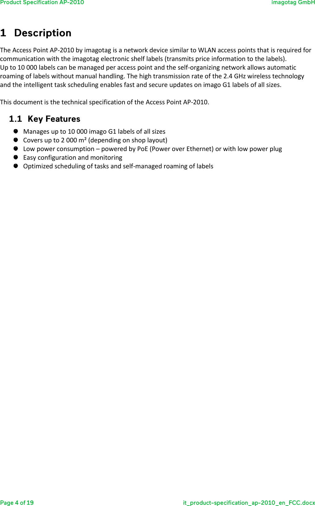  The Access Point AP-2010 by imagotag is a network device similar to WLAN access points that is required for communication with the imagotag electronic shelf labels (transmits price information to the labels).  Up to 10 000 labels can be managed per access point and the self-organizing network allows automatic roaming of labels without manual handling. The high transmission rate of the 2.4 GHz wireless technology and the intelligent task scheduling enables fast and secure updates on imago G1 labels of all sizes.  This document is the technical specification of the Access Point AP-2010.   Manages up to 10 000 imago G1 labels of all sizes  Covers up to 2 000 m² (depending on shop layout)  Low power consumption – powered by PoE (Power over Ethernet) or with low power plug  Easy configuration and monitoring  Optimized scheduling of tasks and self-managed roaming of labels   