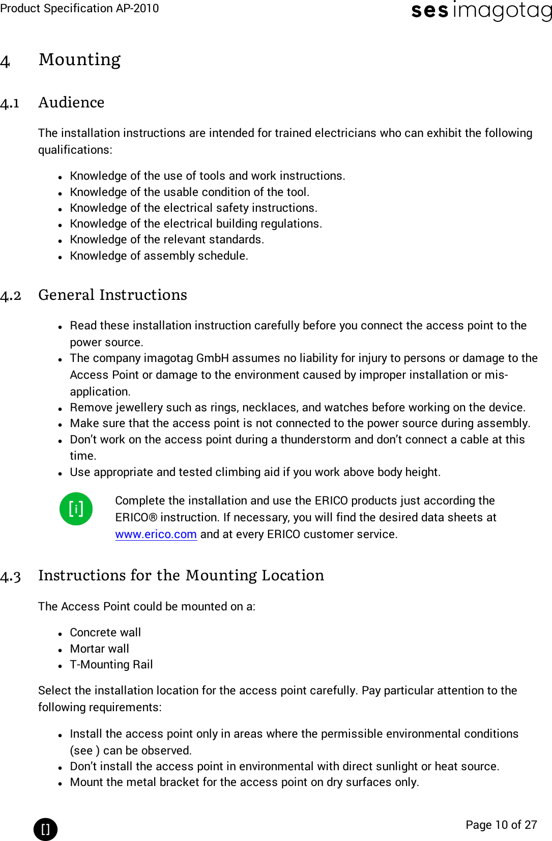 Product Specification AP-2010Page 10 of 274 Mounting4.1 AudienceThe installation instructions are intended for trained electricians who can exhibit the followingqualifications:lKnowledge of the use of tools and work instructions.lKnowledge of the usable condition of the tool.lKnowledge of the electrical safety instructions.lKnowledge of the electrical building regulations.lKnowledge of the relevant standards.lKnowledge of assembly schedule.4.2 General InstructionslRead these installation instruction carefully before you connect the access point to thepower source.lThe company imagotag GmbH assumes no liability for injury to persons or damage to theAccess Point or damage to the environment caused by improper installation or mis-application.lRemove jewellery such as rings, necklaces, and watches before working on the device.lMake sure that the access point is not connected to the power source during assembly.lDon’t work on the access point during a thunderstorm and don’t connect a cable at thistime.lUse appropriate and tested climbing aid if you work above body height.Complete the installation and use the ERICO products just according theERICO® instruction. If necessary, you will find the desired data sheets atwww.erico.com and at every ERICO customer service.4.3 Instructions for the Mounting LocationThe Access Point could be mounted on a:lConcrete walllMortar walllT-Mounting RailSelect the installation location for the access point carefully. Pay particular attention to thefollowing requirements:lInstall the access point only in areas where the permissible environmental conditions(see ) can be observed.lDon’t install the access point in environmental with direct sunlight or heat source.lMount the metal bracket for the access point on dry surfaces only.