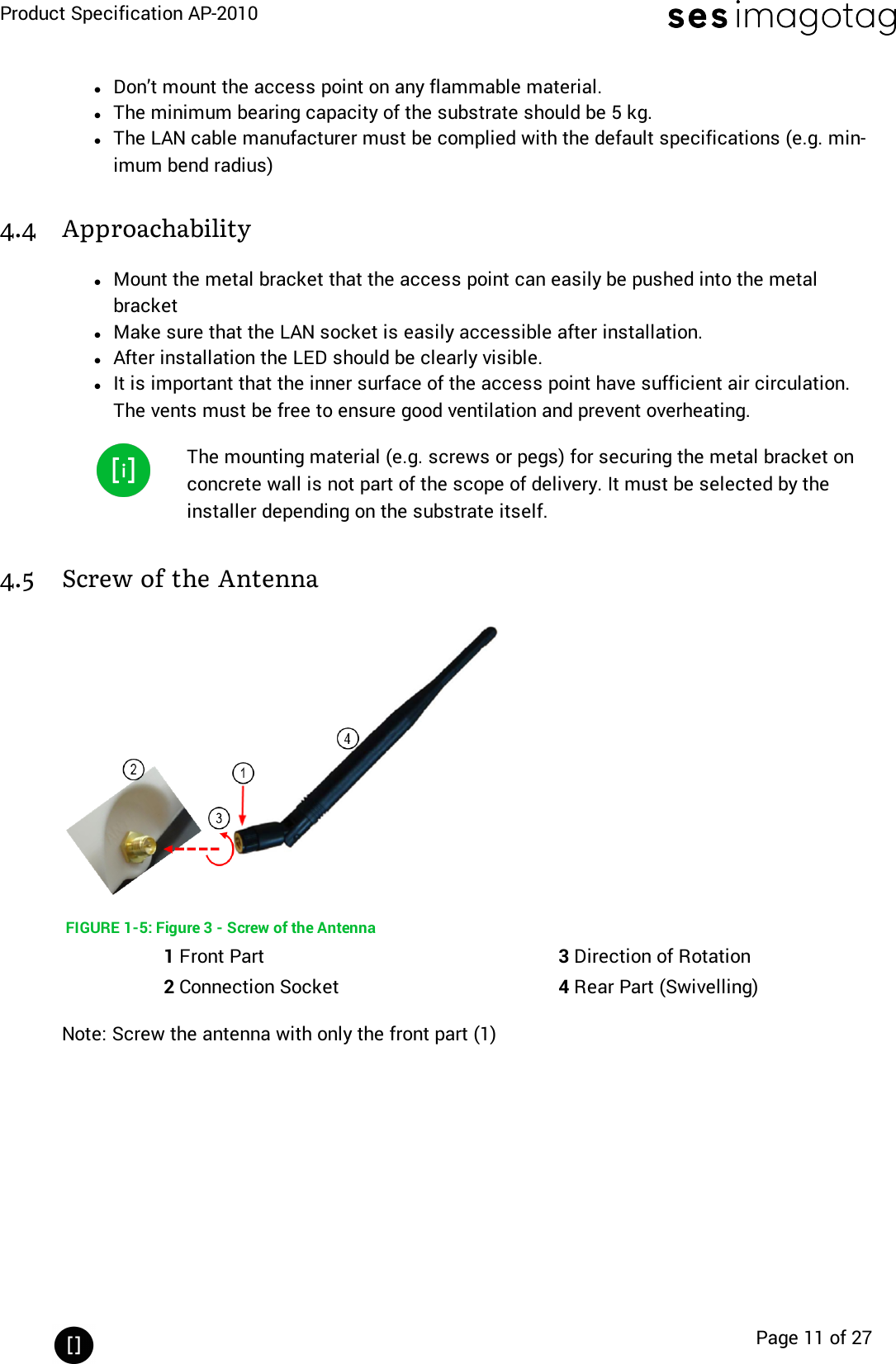 Product Specification AP-2010Page 11 of 27lDon’t mount the access point on any flammable material.lThe minimum bearing capacity of the substrate should be 5 kg.lThe LAN cable manufacturer must be complied with the default specifications (e.g. min-imum bend radius)4.4 ApproachabilitylMount the metal bracket that the access point can easily be pushed into the metalbracketlMake sure that the LAN socket is easily accessible after installation.lAfter installation the LED should be clearly visible.lIt is important that the inner surface of the access point have sufficient air circulation.The vents must be free to ensure good ventilation and prevent overheating.The mounting material (e.g. screws or pegs) for securing the metal bracket onconcrete wall is not part of the scope of delivery. It must be selected by theinstaller depending on the substrate itself.4.5 Screw of the AntennaFIGURE 1-5: Figure 3 - Screw of the Antenna1Front Part 3Direction of Rotation2Connection Socket 4Rear Part (Swivelling)Note: Screw the antenna with only the front part (1)