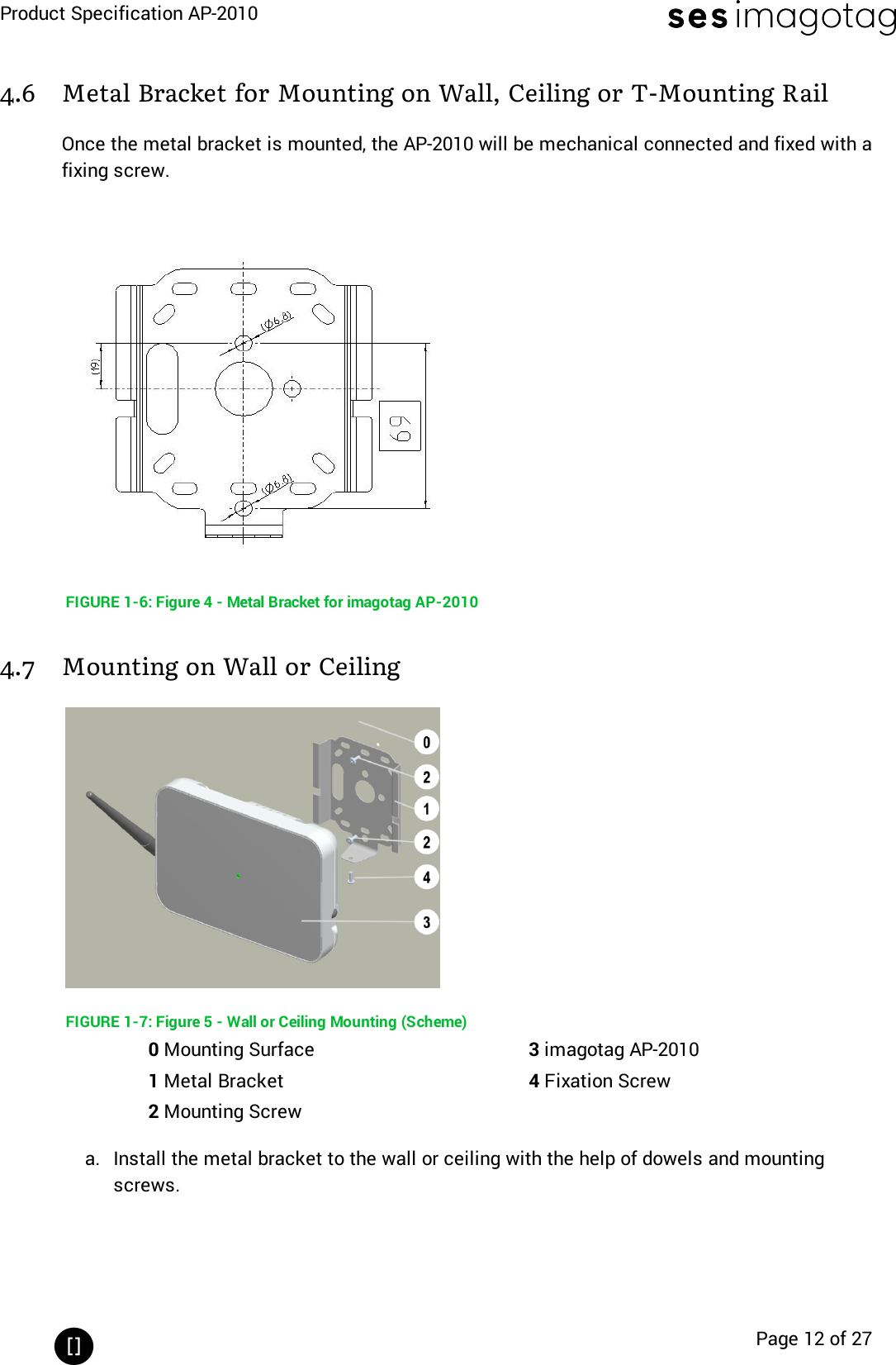 Product Specification AP-2010Page 12 of 274.6 Metal Bracket for Mounting on Wall, Ceiling or T-Mounting RailOnce the metal bracket is mounted, the AP-2010 will be mechanical connected and fixed with afixing screw.FIGURE 1-6: Figure 4 - Metal Bracket for imagotag AP-20104.7 Mounting on Wall or CeilingFIGURE 1-7: Figure 5 - Wall or Ceiling Mounting (Scheme)0Mounting Surface 3imagotag AP-20101Metal Bracket 4Fixation Screw2Mounting Screwa. Install the metal bracket to the wall or ceiling with the help of dowels and mountingscrews.