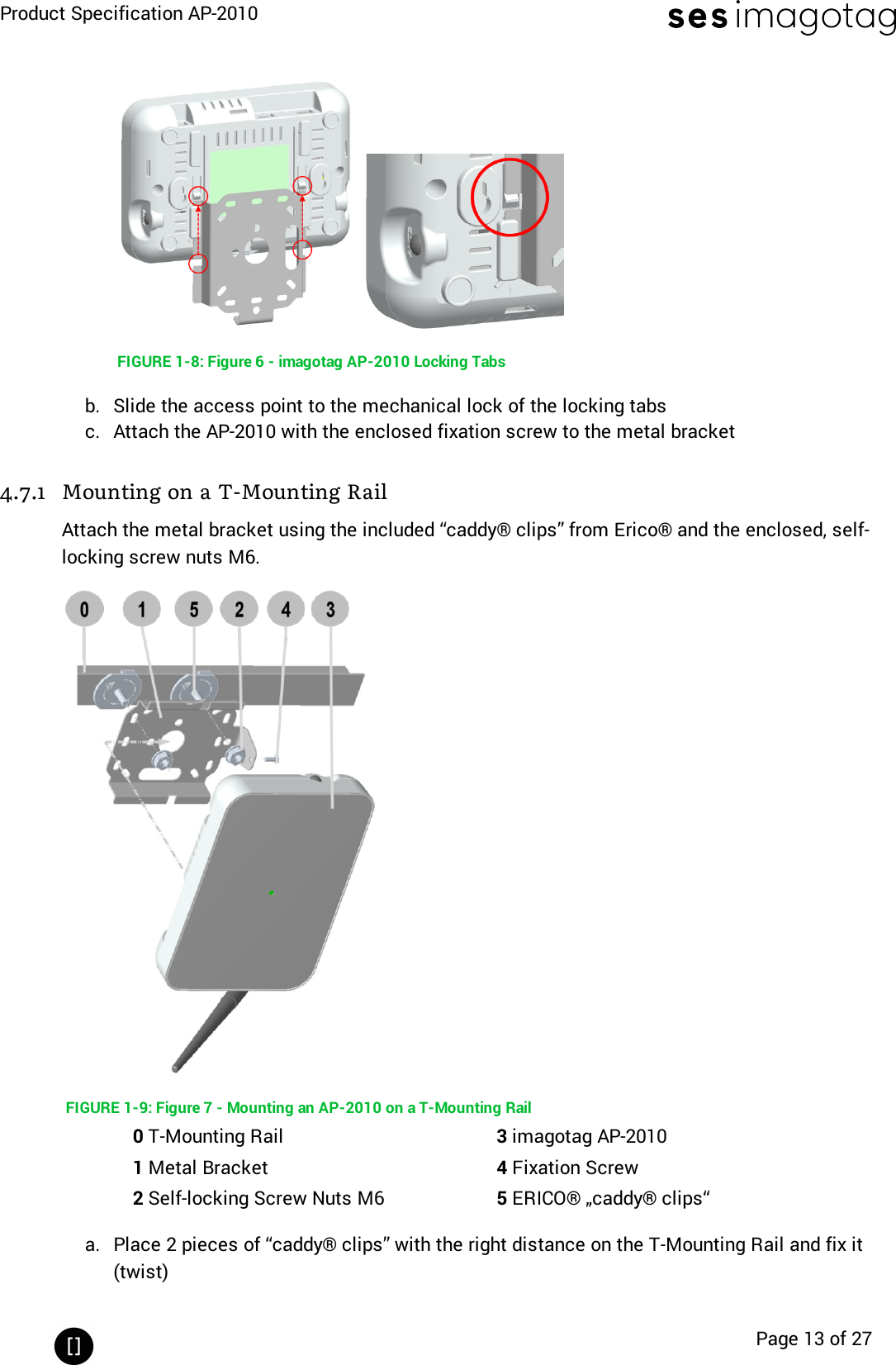 Product Specification AP-2010Page 13 of 27FIGURE 1-8: Figure 6 - imagotag AP-2010 Locking Tabsb. Slide the access point to the mechanical lock of the locking tabsc. Attach the AP-2010 with the enclosed fixation screw to the metal bracket4.7.1 Mounting on a T-Mounting RailAttach the metal bracket using the included “caddy® clips” from Erico® and the enclosed, self-locking screw nuts M6.FIGURE 1-9: Figure 7 - Mounting an AP-2010 on a T-Mounting Rail0T-Mounting Rail 3imagotag AP-20101Metal Bracket 4Fixation Screw2Self-locking Screw Nuts M6 5ERICO® „caddy® clips“a. Place 2 pieces of “caddy® clips” with the right distance on the T-Mounting Rail and fix it(twist)