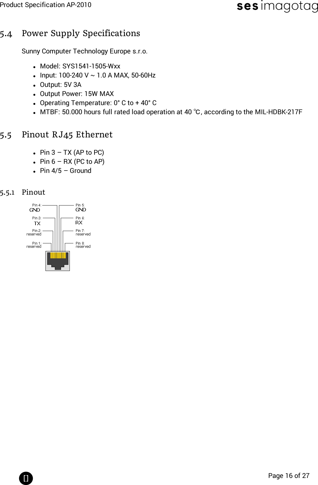 Product Specification AP-2010Page 16 of 275.4 Power Supply SpecificationsSunny Computer Technology Europe s.r.o.lModel: SYS1541-1505-WxxlInput: 100-240 V ~ 1.0 A MAX, 50-60HzlOutput: 5V 3AlOutput Power: 15W MAXlOperating Temperature: 0° C to + 40° ClMTBF: 50.000 hours full rated load operation at 40 ℃, according to the MIL-HDBK-217F5.5 Pinout RJ45 EthernetlPin 3 – TX (AP to PC)lPin 6 – RX (PC to AP)lPin 4/5 – Ground5.5.1 Pinout