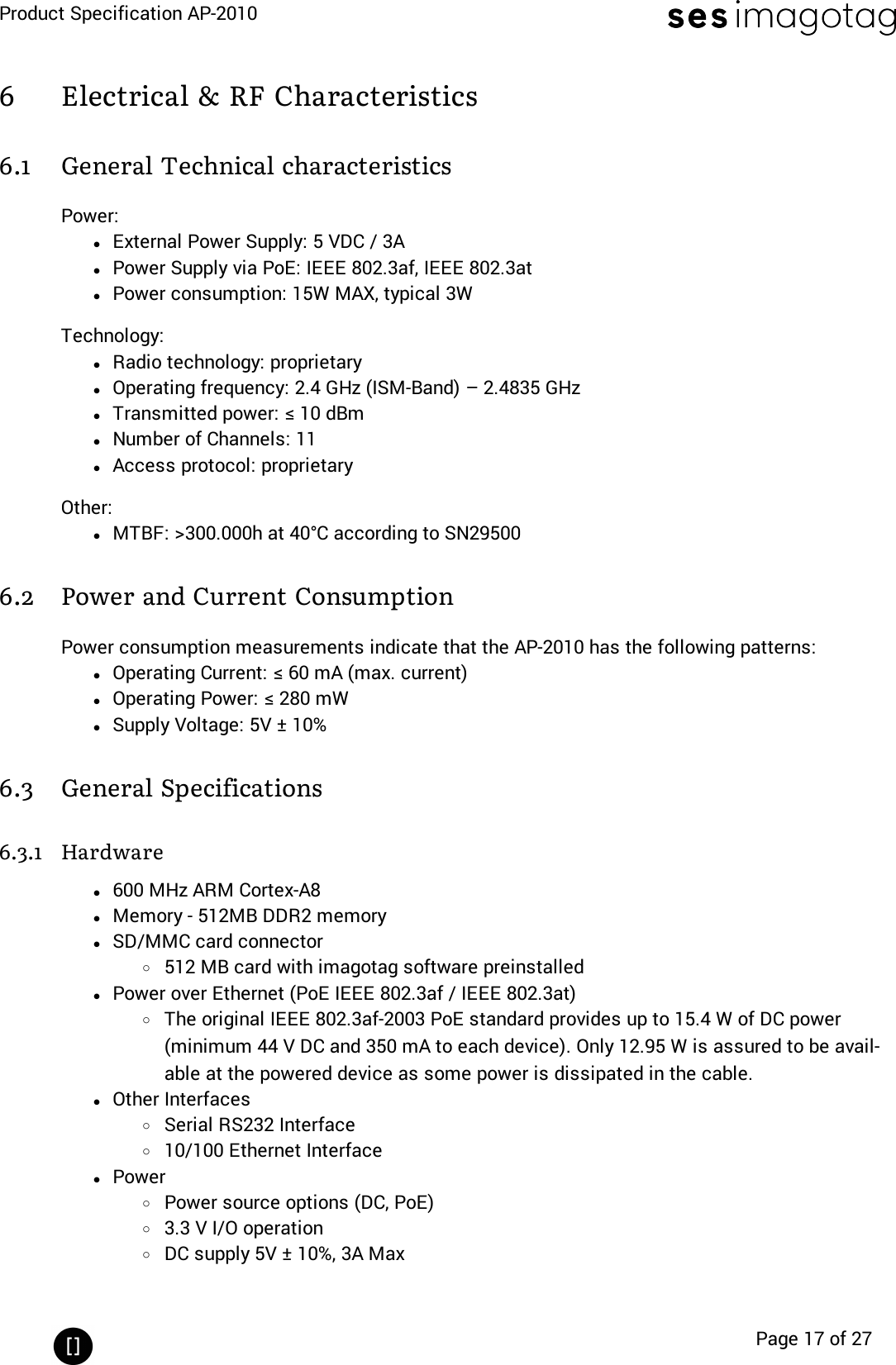 Product Specification AP-2010Page 17 of 276 Electrical &amp; RF Characteristics6.1 General Technical characteristicsPower:lExternal Power Supply: 5 VDC / 3AlPower Supply via PoE: IEEE 802.3af, IEEE 802.3atlPower consumption: 15W MAX, typical 3WTechnology:lRadio technology: proprietarylOperating frequency: 2.4 GHz (ISM-Band) – 2.4835 GHzlTransmitted power: ≤ 10 dBmlNumber of Channels: 11lAccess protocol: proprietaryOther:lMTBF: &gt;300.000h at 40°C according to SN295006.2 Power and Current ConsumptionPower consumption measurements indicate that the AP-2010 has the following patterns:lOperating Current: ≤ 60 mA (max. current)lOperating Power: ≤ 280 mWlSupply Voltage: 5V ± 10%6.3 General Specifications6.3.1 Hardwarel600 MHz ARM Cortex-A8lMemory - 512MB DDR2 memorylSD/MMC card connectoro512 MB card with imagotag software preinstalledlPower over Ethernet (PoE IEEE 802.3af / IEEE 802.3at)oThe original IEEE 802.3af-2003 PoE standard provides up to 15.4 W of DC power(minimum 44 V DC and 350 mA to each device). Only 12.95 W is assured to be avail-able at the powered device as some power is dissipated in the cable.lOther InterfacesoSerial RS232 Interfaceo10/100 Ethernet InterfacelPoweroPower source options (DC, PoE)o3.3 V I/O operationoDC supply 5V ± 10%, 3A Max