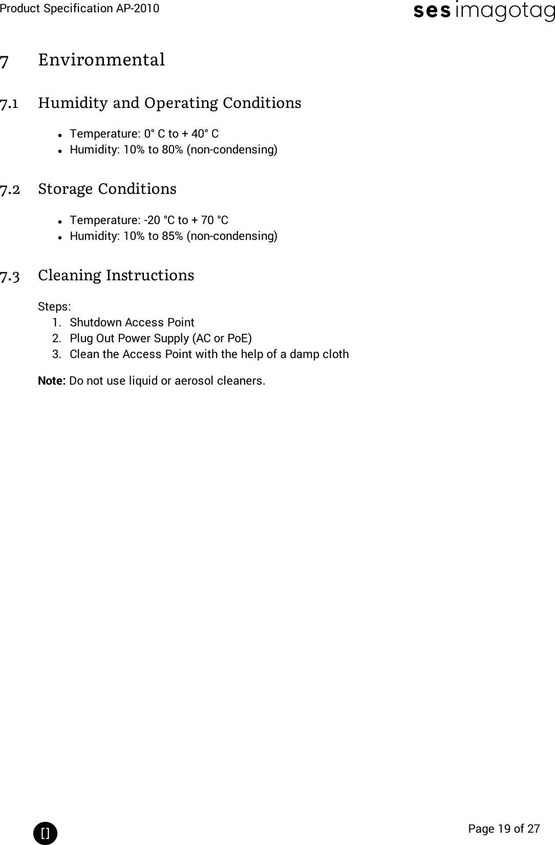 Product Specification AP-2010Page 19 of 277 Environmental7.1 Humidity and Operating ConditionslTemperature: 0° C to + 40° ClHumidity: 10% to 80% (non-condensing)7.2 Storage ConditionslTemperature: -20 °C to + 70 °ClHumidity: 10% to 85% (non-condensing)7.3 Cleaning InstructionsSteps:1. Shutdown Access Point2. Plug Out Power Supply (AC or PoE)3. Clean the Access Point with the help of a damp clothNote: Do not use liquid or aerosol cleaners.