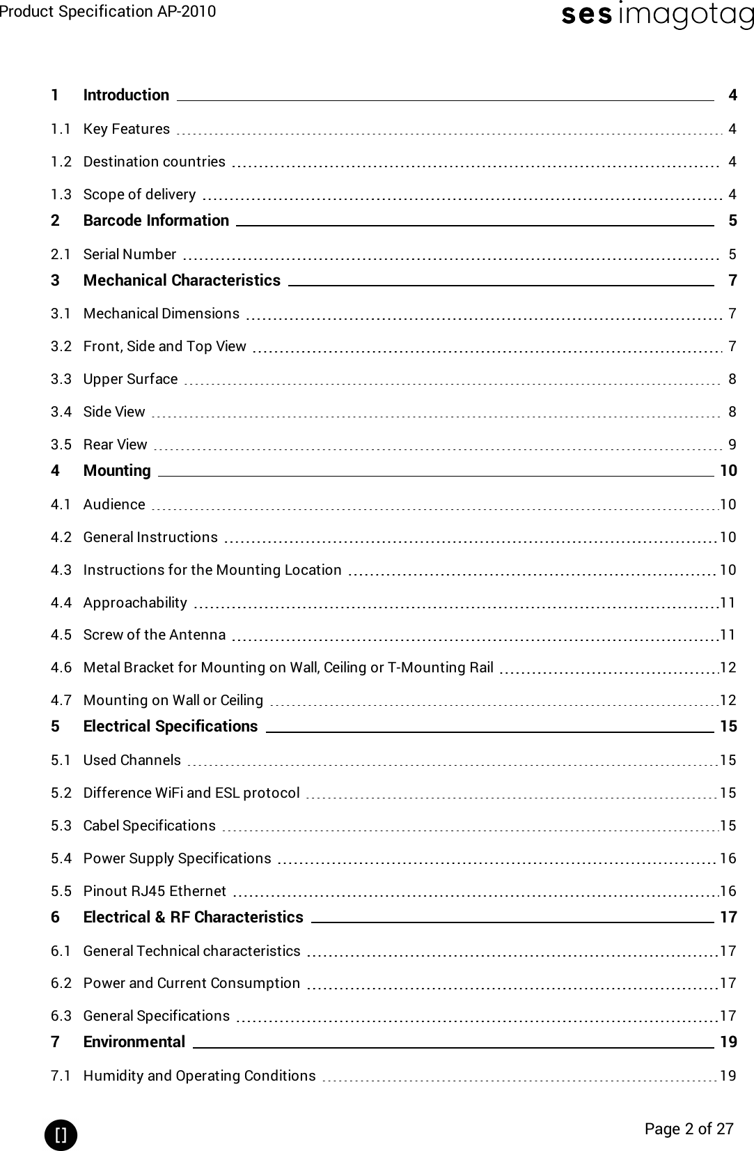 Product Specification AP-2010Page 2 of 271 Introduction 41.1 Key Features 41.2 Destination countries 41.3 Scope of delivery 42 Barcode Information 52.1 Serial Number 53 Mechanical Characteristics 73.1 Mechanical Dimensions 73.2 Front, Side and Top View 73.3 Upper Surface 83.4 Side View 83.5 Rear View 94 Mounting 104.1 Audience 104.2 General Instructions 104.3 Instructions for the Mounting Location 104.4 Approachability 114.5 Screw of the Antenna 114.6 Metal Bracket for Mounting on Wall, Ceiling or T-Mounting Rail 124.7 Mounting on Wall or Ceiling 125 Electrical Specifications 155.1 Used Channels 155.2 Difference WiFi and ESL protocol 155.3 Cabel Specifications 155.4 Power Supply Specifications 165.5 Pinout RJ45 Ethernet 166 Electrical &amp; RF Characteristics 176.1 General Technical characteristics 176.2 Power and Current Consumption 176.3 General Specifications 177 Environmental 197.1 Humidity and Operating Conditions 19