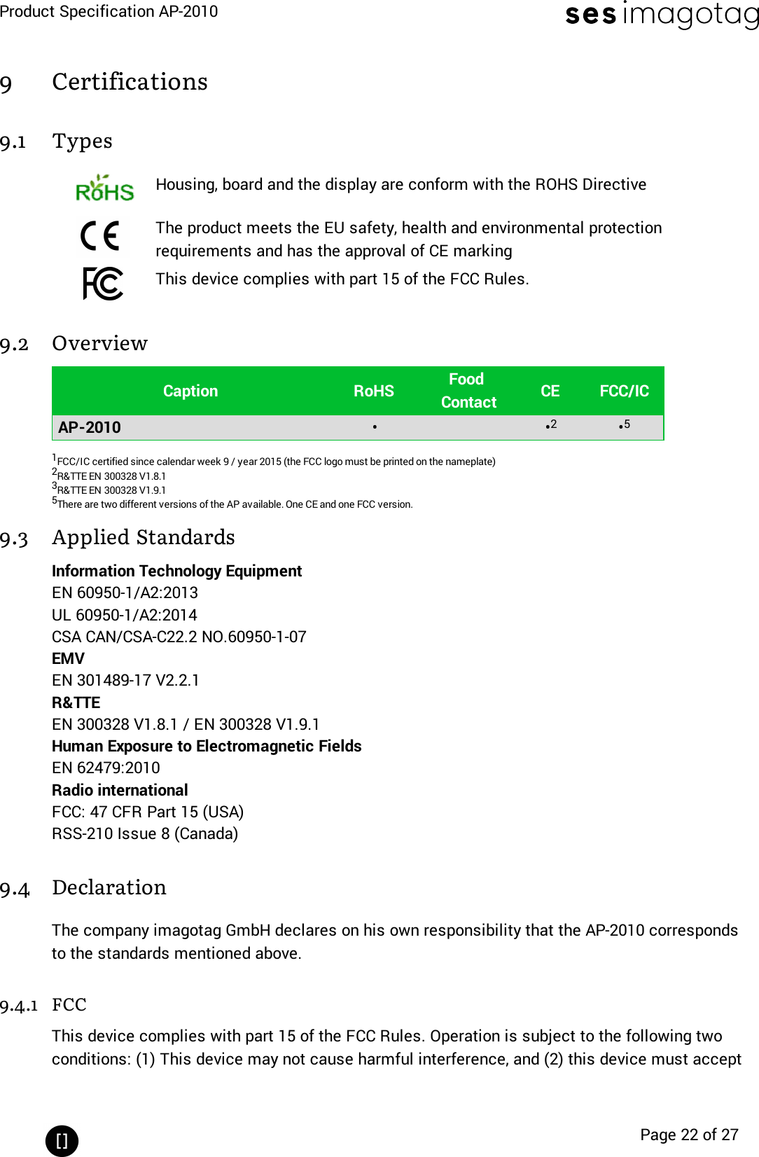 Product Specification AP-2010Page 22 of 279 Certifications9.1 TypesHousing, board and the display are conform with the ROHS DirectiveThe product meets the EU safety, health and environmental protectionrequirements and has the approval of CE markingThis device complies with part 15 of the FCC Rules.9.2 OverviewCaption RoHS FoodContact CE FCC/ICAP-2010 • •2•51FCC/IC certified since calendar week 9 / year 2015 (the FCClogo must be printed on the nameplate)2R&amp;TTE EN 300328 V1.8.13R&amp;TTE EN 300328 V1.9.15There are two different versions of the AP available. One CE and one FCC version.9.3 Applied StandardsInformation Technology EquipmentEN 60950-1/A2:2013UL 60950-1/A2:2014CSA CAN/CSA-C22.2 NO.60950-1-07EMVEN 301489-17 V2.2.1R&amp;TTEEN 300328 V1.8.1 / EN 300328 V1.9.1Human Exposure to Electromagnetic FieldsEN 62479:2010Radio internationalFCC:47 CFR Part 15 (USA)RSS-210 Issue 8 (Canada)9.4 DeclarationThe company imagotag GmbH declares on his own responsibility that the AP-2010 correspondsto the standards mentioned above.9.4.1 FCCThis device complies with part 15 of the FCC Rules. Operation is subject to the following twoconditions: (1) This device may not cause harmful interference, and (2) this device must accept