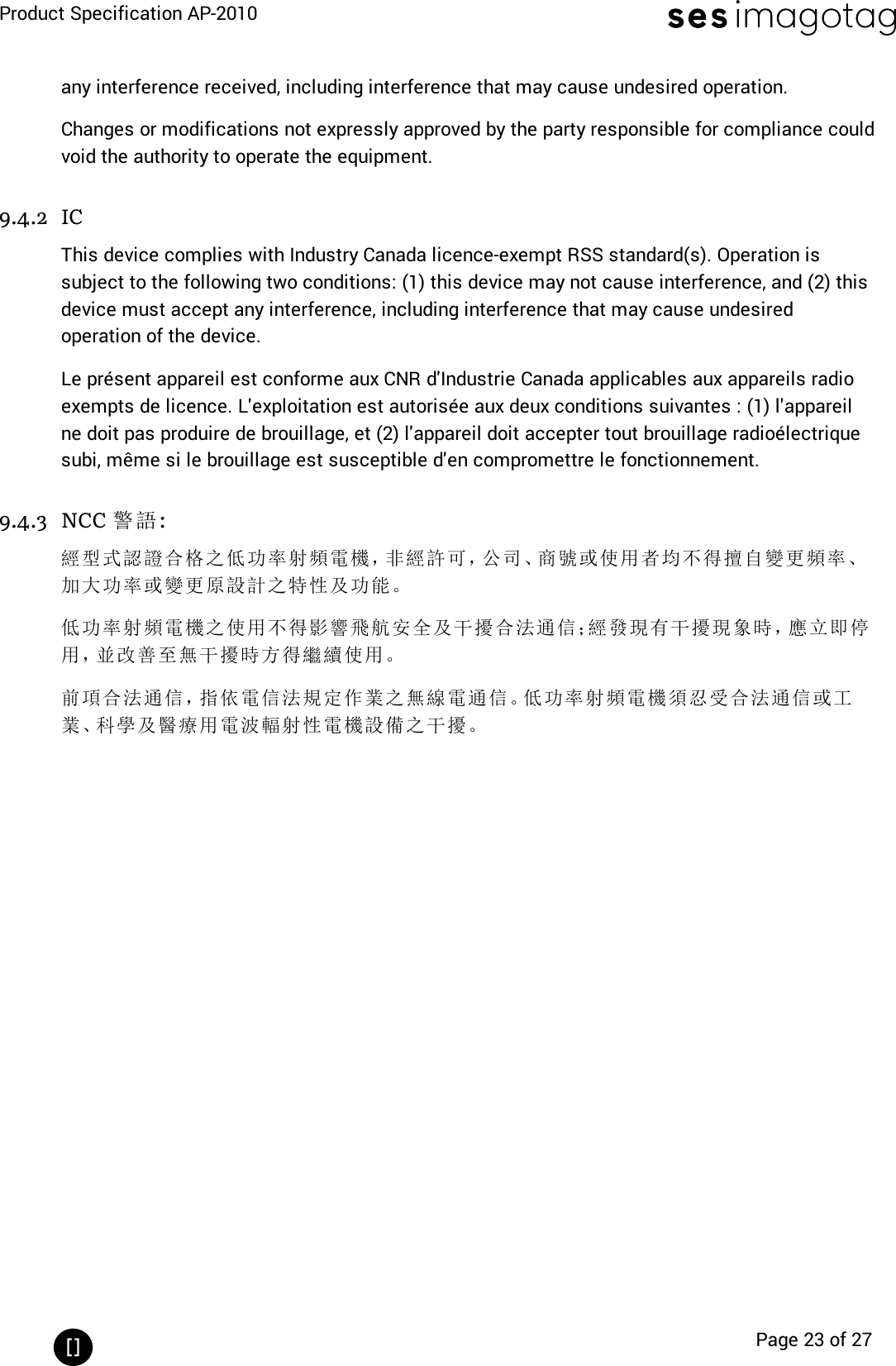 Product Specification AP-2010Page 23 of 27any interference received, including interference that may cause undesired operation.Changes or modifications not expressly approved by the party responsible for compliance couldvoid the authority to operate the equipment.9.4.2 ICThis device complies with Industry Canada licence-exempt RSS standard(s). Operation issubject to the following two conditions: (1) this device may not cause interference, and (2) thisdevice must accept any interference, including interference that may cause undesiredoperation of the device.Le présent appareil est conforme aux CNR d&apos;Industrie Canada applicables aux appareils radioexempts de licence. L&apos;exploitation est autorisée aux deux conditions suivantes : (1) l&apos;appareilne doit pas produire de brouillage, et (2) l&apos;appareil doit accepter tout brouillage radioélectriquesubi, même si le brouillage est susceptible d&apos;en compromettre le fonctionnement.9.4.3 NCC 警語:經型式認證合格之低功率射頻電機，非經許可，公司、商號或使用者均不得擅自變更頻率、加大功率或變更原設計之特性及功能。低功率射頻電機之使用不得影響飛航安全及干擾合法通信；經發現有干擾現象時，應立即停用，並改善至無干擾時方得繼續使用。前項合法通信，指依電信法規定作業之無線電通信。低功率射頻電機須忍受合法通信或工業、科學及醫療用電波輻射性電機設備之干擾。