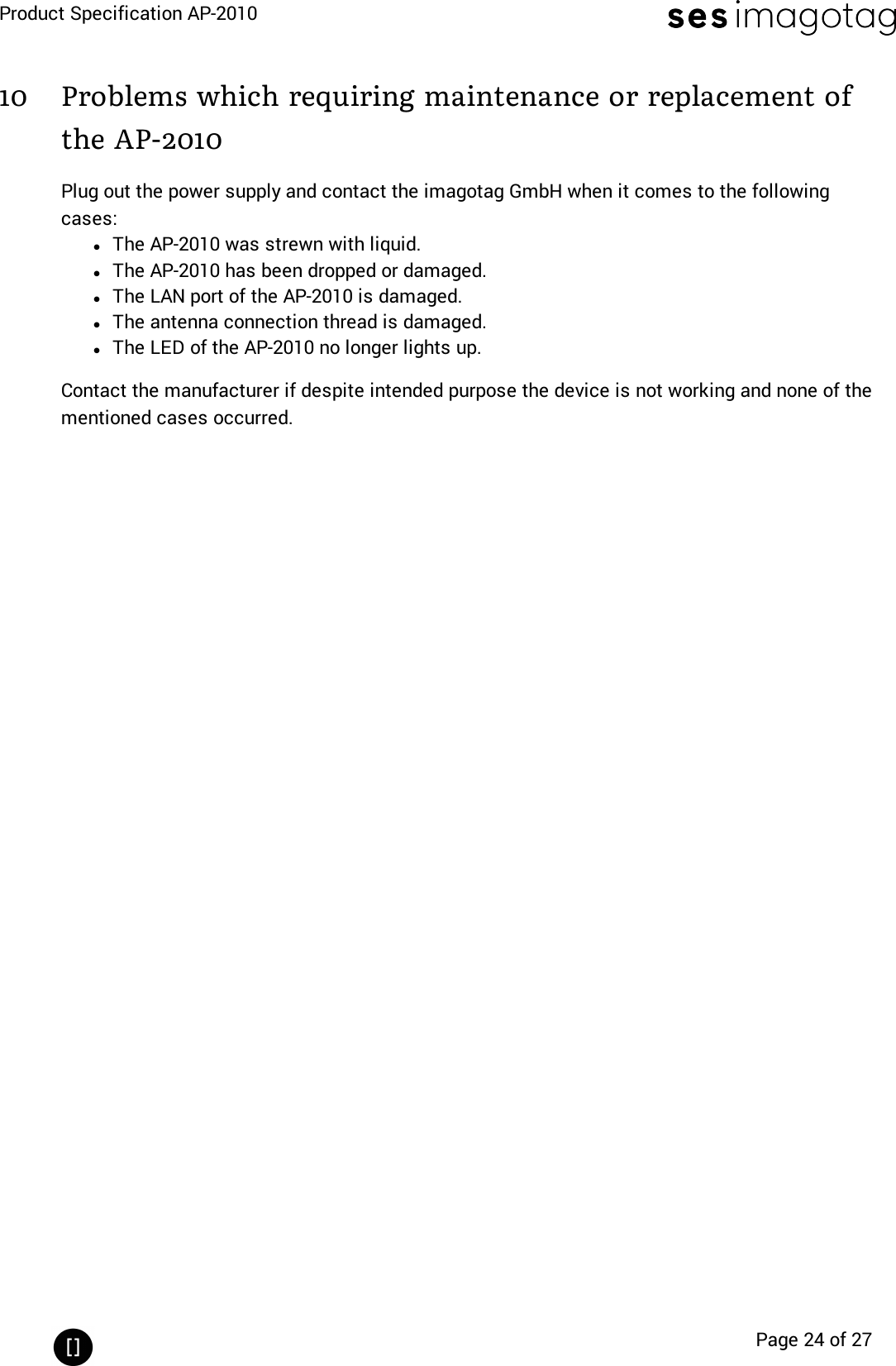 Product Specification AP-2010Page 24 of 2710 Problems which requiring maintenance or replacement ofthe AP-2010Plug out the power supply and contact the imagotag GmbH when it comes to the followingcases:lThe AP-2010 was strewn with liquid.lThe AP-2010 has been dropped or damaged.lThe LAN port of the AP-2010 is damaged.lThe antenna connection thread is damaged.lThe LED of the AP-2010 no longer lights up.Contact the manufacturer if despite intended purpose the device is not working and none of thementioned cases occurred.