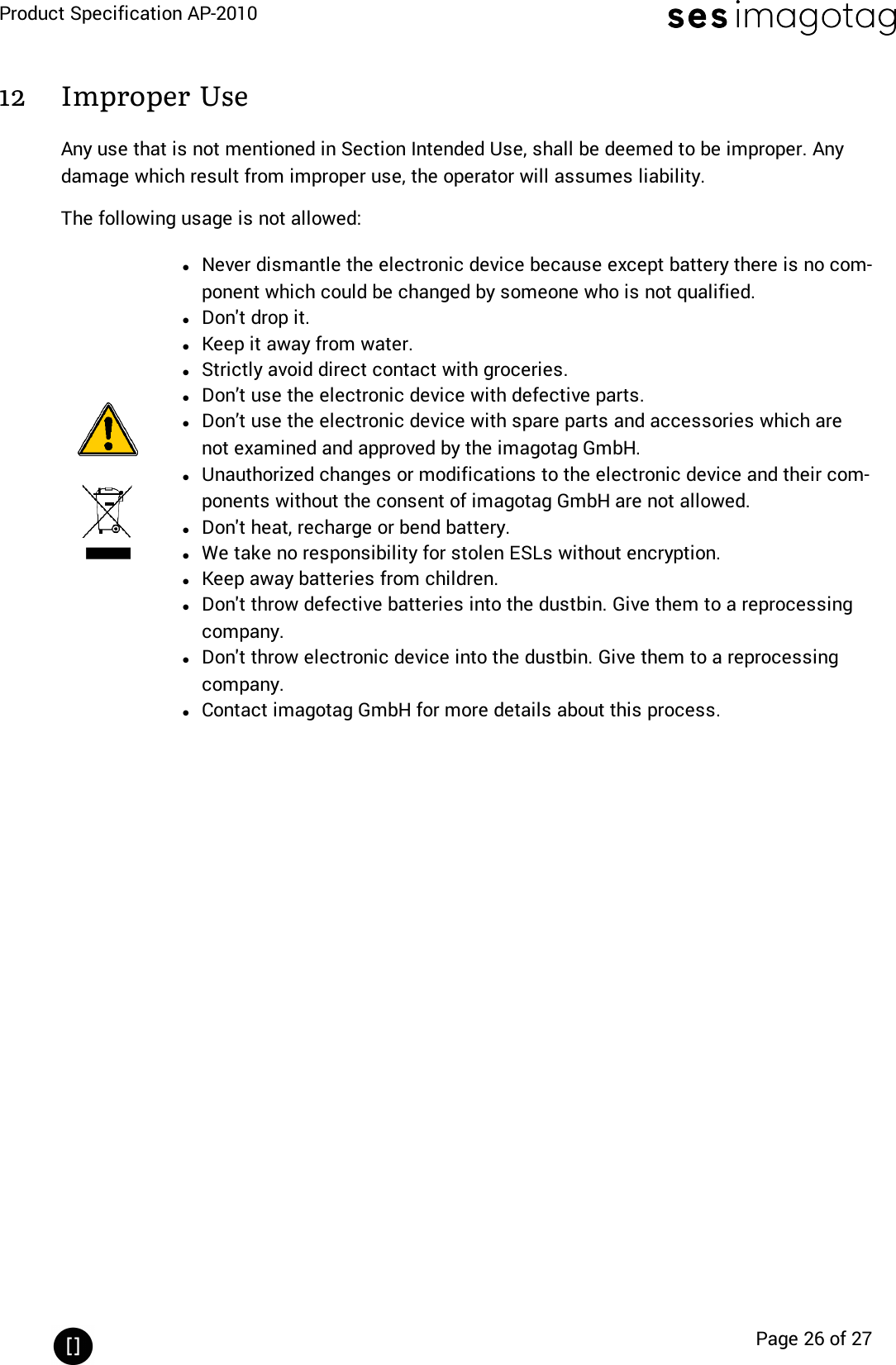 Product Specification AP-2010Page 26 of 2712 Improper UseAny use that is not mentioned in Section Intended Use, shall be deemed to be improper. Anydamage which result from improper use, the operator will assumes liability.The following usage is not allowed:lNever dismantle the electronic device because except battery there is no com-ponent which could be changed by someone who is not qualified.lDon&apos;t drop it.lKeep it away from water.lStrictly avoid direct contact with groceries.lDon’t use the electronic device with defective parts.lDon’t use the electronic device with spare parts and accessories which arenot examined and approved by the imagotag GmbH.lUnauthorized changes or modifications to the electronic device and their com-ponents without the consent of imagotag GmbH are not allowed.lDon&apos;t heat, recharge or bend battery.lWe take no responsibility for stolen ESLs without encryption.lKeep away batteries from children.lDon&apos;t throw defective batteries into the dustbin. Give them to a reprocessingcompany.lDon&apos;t throw electronic device into the dustbin. Give them to a reprocessingcompany.lContact imagotag GmbH for more details about this process.