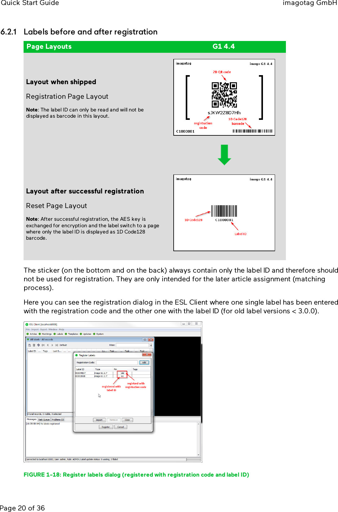 Quick Start Guide imagotag GmbHPage 20 of 366.2.1 Labels before and after registrationPage Layouts G1 4.4Layout when shippedRegistration Page LayoutNote:The label ID can only be read and will not bedisplayed as barcode in this layout.Layout after successful registrationReset Page LayoutNote: After successful registration, the AES key isexchanged for encryption and the label switch to a pagewhere only the label ID is displayed as 1D Code128barcode.The sticker (on the bottom and on the back) always contain only the label ID and therefore shouldnot be used for registration. They are only intended for the later article assignment (matchingprocess).Here you can see the registration dialog in the ESLClient where one single label has been enteredwith the registration code and the other one with the label ID (for old label versions &lt; 3.0.0).FIGURE 1-18: Register labels dialog (registered with registration code and label ID)