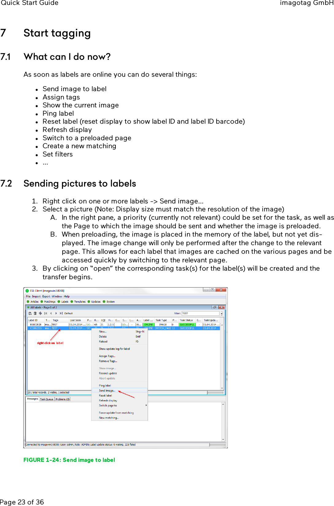 Quick Start Guide imagotag GmbHPage 23 of 367 Start tagging7.1 What can I do now?As soon as labels are online you can do several things:lSend image to labellAssign tagslShow the current imagelPing labellReset label (reset display to show label ID and label ID barcode)lRefresh displaylSwitch to a preloaded pagelCreate a new matchinglSet filtersl…7.2 Sending pictures to labels1. Right click on one or more labels -&gt; Send image…2. Select a picture (Note: Display size must match the resolution of the image)A. In the right pane, a priority (currently not relevant) could be set for the task, as well asthe Page to which the image should be sent and whether the image is preloaded.B. When preloading, the image is placed in the memory of the label, but not yet dis-played. The image change will only be performed after the change to the relevantpage. This allows for each label that images are cached on the various pages and beaccessed quickly by switching to the relevant page.3. By clicking on “open” the corresponding task(s) for the label(s) will be created and thetransfer begins.FIGURE 1-24: Send image to label