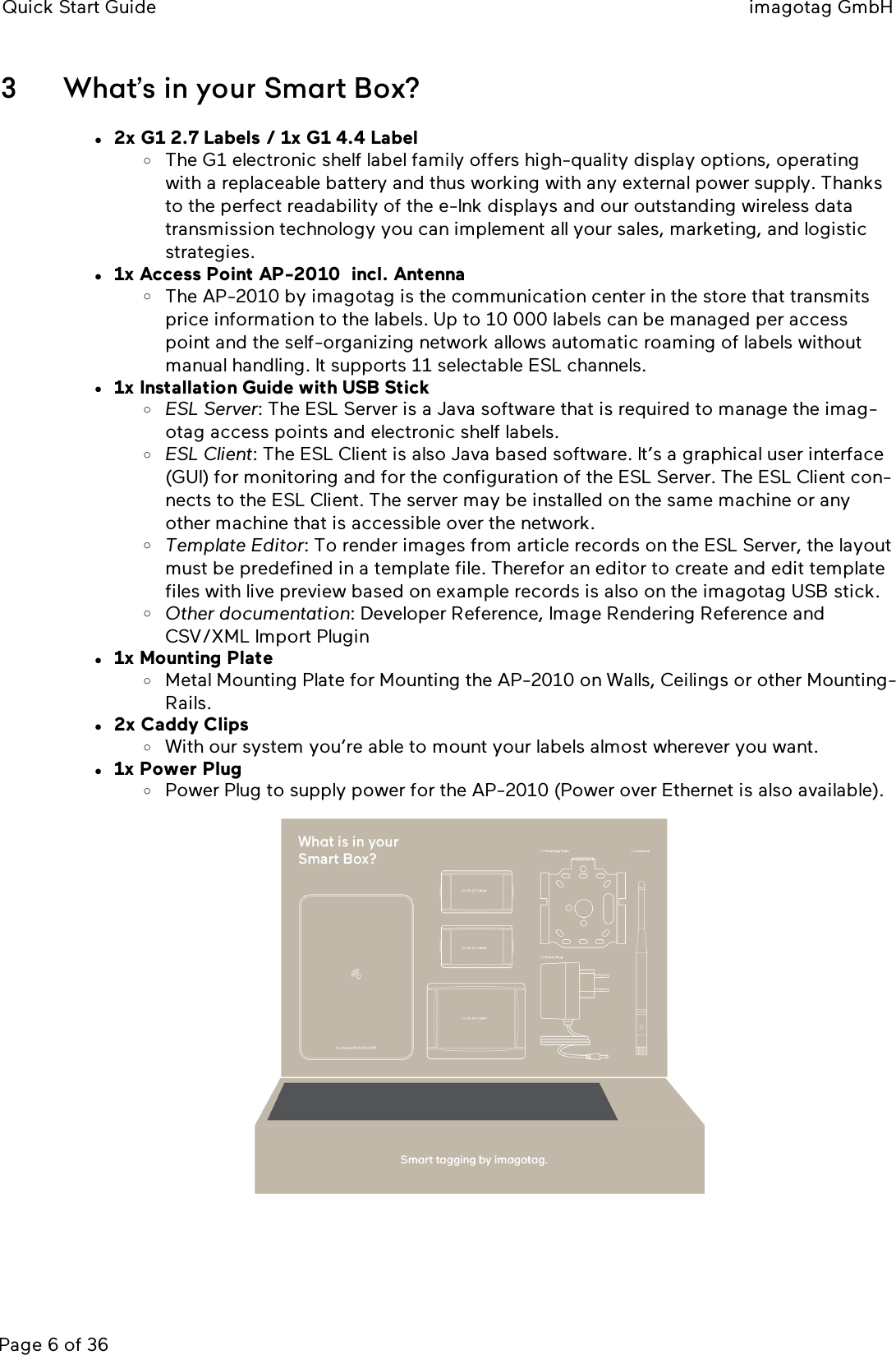 Quick Start Guide imagotag GmbHPage 6 of 363 What’s in your Smart Box?l2x G1 2.7 Labels / 1x G1 4.4 LabeloThe G1 electronic shelf label family offers high-quality display options, operatingwith a replaceable battery and thus working with any external power supply. Thanksto the perfect readability of the e-Ink displays and our outstanding wireless datatransmission technology you can implement all your sales, marketing, and logisticstrategies.l1x Access Point AP-2010 incl. AntennaoThe AP-2010 by imagotag is the communication center in the store that transmitsprice information to the labels. Up to 10 000 labels can be managed per accesspoint and the self-organizing network allows automatic roaming of labels withoutmanual handling. It supports 11 selectable ESLchannels.l1x Installation Guide with USB StickoESLServer: The ESLServer is a Java software that is required to manage the imag-otag access points and electronic shelf labels.oESLClient: The ESLClient is also Java based software. It’s a graphical user interface(GUI) for monitoring and for the configuration of the ESLServer. The ESLClient con-nects to the ESLClient. The server may be installed on the same machine or anyother machine that is accessible over the network.oTemplate Editor: To render images from article records on the ESLServer, the layoutmust be predefined in a template file. Therefor an editor to create and edit templatefiles with live preview based on example records is also on the imagotag USB stick.oOther documentation: Developer Reference, Image Rendering Reference andCSV/XML Import Pluginl1x Mounting PlateoMetal Mounting Plate for Mounting the AP-2010 on Walls, Ceilings or other Mounting-Rails.l2x Caddy ClipsoWith our system you’re able to mount your labels almost wherever you want.l1x Power PlugoPower Plug to supply power for the AP-2010 (Power over Ethernet is also available).