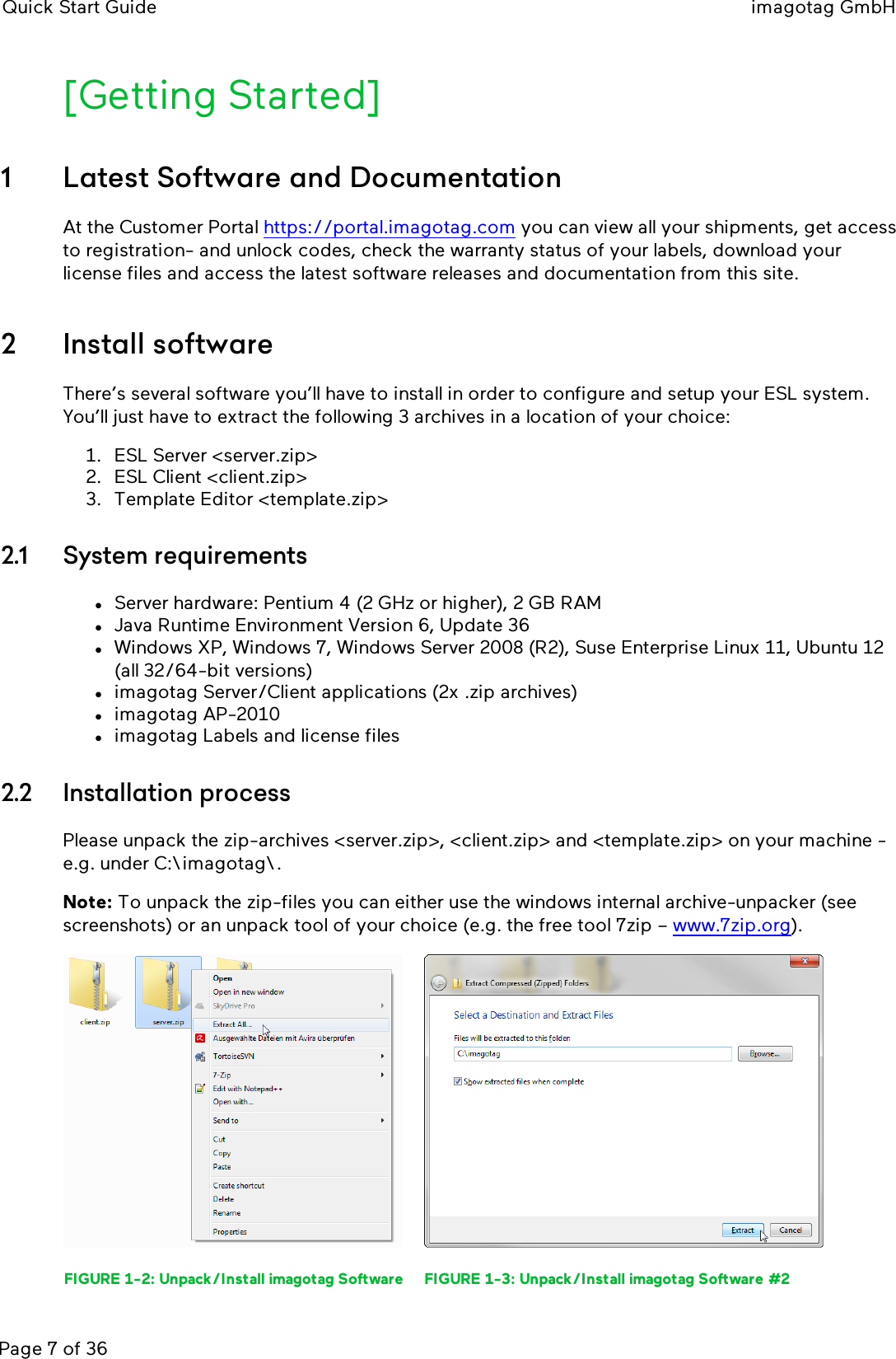 Quick Start Guide imagotag GmbHPage 7 of 36[Getting Started]1 Latest Software and DocumentationAt the Customer Portal https://portal.imagotag.com you can view all your shipments, get accessto registration- and unlock codes, check the warranty status of your labels, download yourlicense files and access the latest software releases and documentation from this site.2 Install softwareThere’s several software you’ll have to install in order to configure and setup your ESL system.You’ll just have to extract the following 3 archives in a location of your choice:1. ESL Server &lt;server.zip&gt;2. ESL Client &lt;client.zip&gt;3. Template Editor &lt;template.zip&gt;2.1 System requirementslServer hardware: Pentium 4 (2 GHz or higher), 2 GB RAMlJava Runtime Environment Version 6, Update 36lWindows XP, Windows 7, Windows Server 2008 (R2), Suse Enterprise Linux 11, Ubuntu 12(all 32/64-bit versions)limagotag Server/Client applications (2x .zip archives)limagotag AP-2010limagotag Labels and license files2.2 Installation processPlease unpack the zip-archives &lt;server.zip&gt;, &lt;client.zip&gt; and &lt;template.zip&gt; on your machine -e.g. under C:\imagotag\.Note: To unpack the zip-files you can either use the windows internal archive-unpacker (seescreenshots) or an unpack tool of your choice (e.g. the free tool 7zip – www.7zip.org).FIGURE 1-2: Unpack/Install imagotag Software FIGURE 1-3: Unpack/Install imagotag Software #2