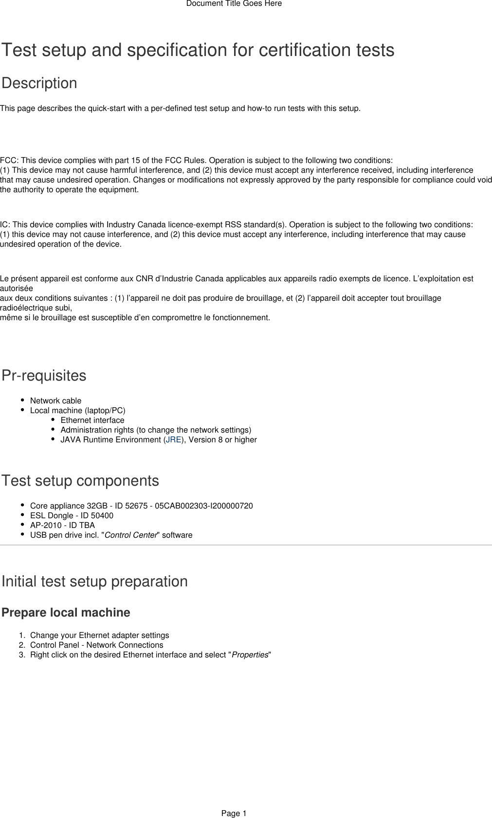 Document Title Goes HerePage 11.  2.  3.  a.  Test setup and specification for certification testsDescriptionThis page describes the quick-start with a per-defined test setup and how-to run tests with this setup.FCC: This device complies with part 15 of the FCC Rules. Operation is subject to the following two conditions:(1) This device may not cause harmful interference, and (2) this device must accept any interference received, including interferencethat may cause undesired operation. Changes or modifications not expressly approved by the party responsible for compliance could voidthe authority to operate the equipment.IC: This device complies with Industry Canada licence-exempt RSS standard(s). Operation is subject to the following two conditions:(1) this device may not cause interference, and (2) this device must accept any interference, including interference that may causeundesired operation of the device.Le présent appareil est conforme aux CNR d’Industrie Canada applicables aux appareils radio exempts de licence. L’exploitation estautoriséeaux deux conditions suivantes : (1) l’appareil ne doit pas produire de brouillage, et (2) l’appareil doit accepter tout brouillageradioélectrique subi,même si le brouillage est susceptible d’en compromettre le fonctionnement.Pr-requisitesNetwork cableLocal machine (laptop/PC)Ethernet interfaceAdministration rights (to change the network settings)JAVA Runtime Environment ( ), Version 8 or higherJRETest setup componentsCore appliance 32GB - ID 52675 - 05CAB002303-I200000720ESL Dongle - ID 50400AP-2010 - ID TBAUSB pen drive incl. &quot; &quot; softwareControl CenterInitial test setup preparationPrepare local machineChange your Ethernet adapter settingsControl Panel - Network ConnectionsRight click on the desired Ethernet interface and select &quot; &quot;Properties