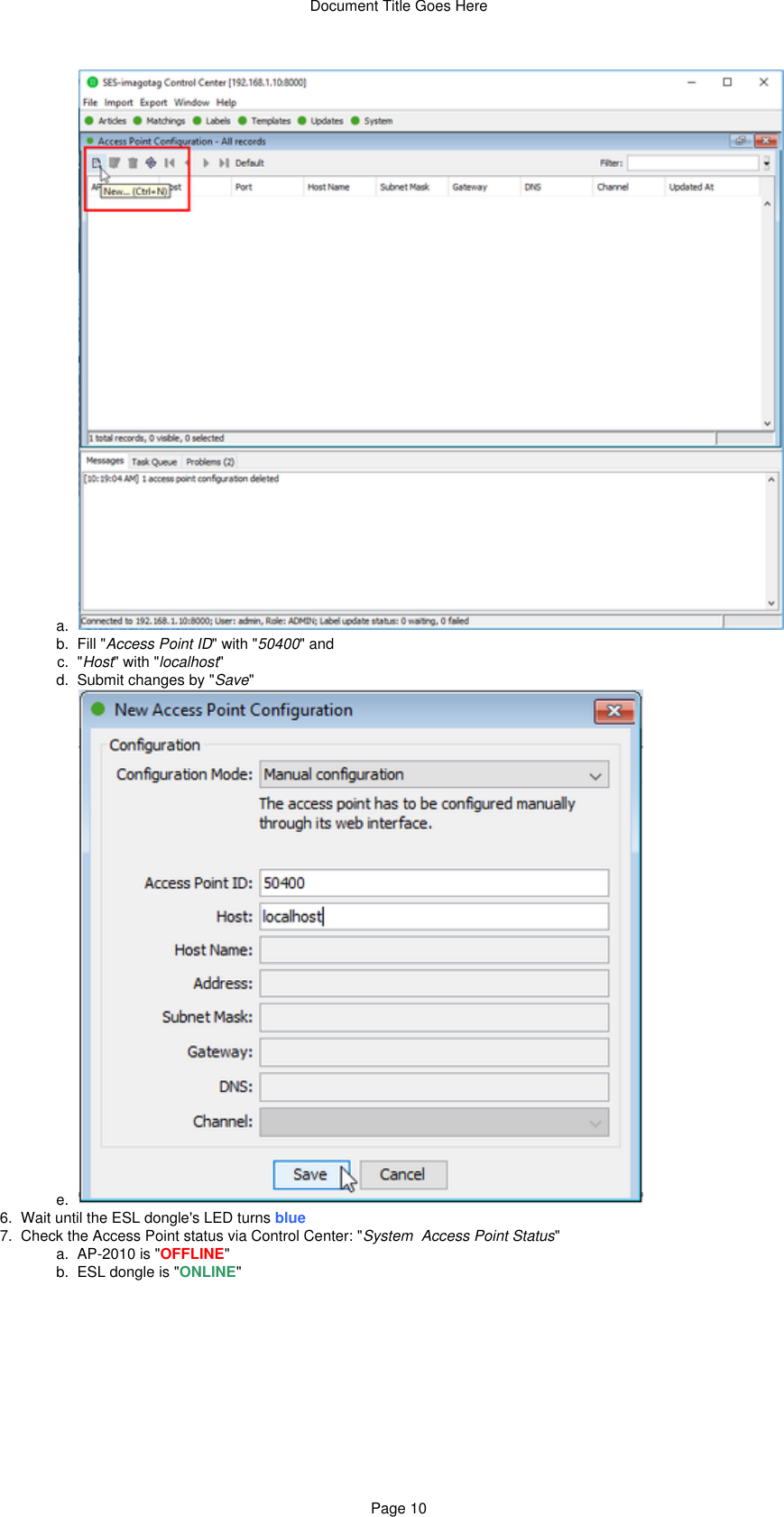 Document Title Goes HerePage 105.  a.  b.  c.  d.  e.  6.  7.   a.  b.  c.  Fill &quot; &quot; with &quot; &quot; andAccess Point ID 50400&quot; &quot; with &quot; &quot;Host localhostSubmit changes by &quot; &quot;SaveWait until the ESL dongle&apos;s LED turns blueCheck the Access Point status via Control Center: &quot; &quot;System  Access Point StatusAP-2010 is &quot; &quot;OFFLINEESL dongle is &quot; &quot;ONLINE