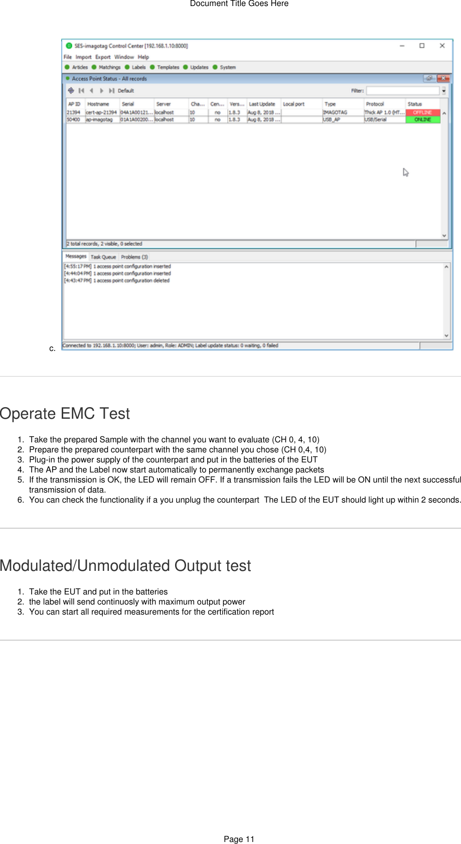 Document Title Goes HerePage 117.  c.  1.  2.  3.  4.  5.  6.  1.  2.  3.  Operate EMC TestTake the prepared Sample with the channel you want to evaluate (CH 0, 4, 10)Prepare the prepared counterpart with the same channel you chose (CH 0,4, 10)Plug-in the power supply of the counterpart and put in the batteries of the EUTThe AP and the Label now start automatically to permanently exchange packetsIf the transmission is OK, the LED will remain OFF. If a transmission fails the LED will be ON until the next successfultransmission of data. You can check the functionality if a you unplug the counterpart  The LED of the EUT should light up within 2 seconds.Modulated/Unmodulated Output testTake the EUT and put in the batteriesthe label will send continuosly with maximum output powerYou can start all required measurements for the certification report