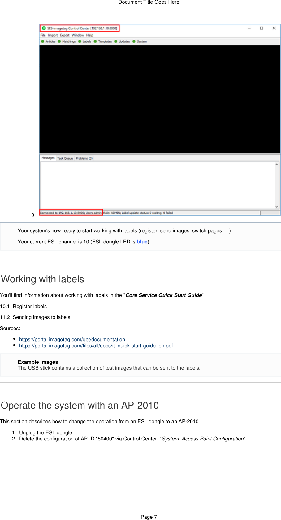 Document Title Goes HerePage 711.  a.  1.  2.  a.  Working with labelsYou&apos;ll find information about working with labels in the &quot; &quot;Core Service Quick Start Guide10.1  Register labels11.2  Sending images to labelsSources:https://portal.imagotag.com/get/documentationhttps://portal.imagotag.com/files/all/docs/it_quick-start-guide_en.pdfOperate the system with an AP-2010This section describes how to change the operation from an ESL dongle to an AP-2010.Unplug the ESL dongleDelete the configuration of AP-ID &quot;50400&quot; via Control Center: &quot; &quot;System  Access Point ConfigurationYour system&apos;s now ready to start working with labels (register, send images, switch pages, ...)Your current ESL channel is 10 (ESL dongle LED is blue)Example imagesThe USB stick contains a collection of test images that can be sent to the labels.