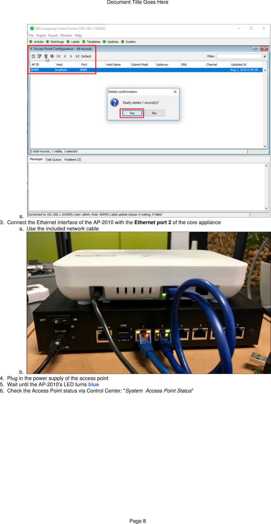 Document Title Goes HerePage 82.  a.  3.   a.  b.  4.  5.  6.  a.  Connect the Ethernet interface of the AP-2010 with the   of the core applianceEthernet port 2Use the included network cablePlug in the power supply of the access pointWait until the AP-2010&apos;s LED turns blueCheck the Access Point status via Control Center: &quot; &quot;System  Access Point Status