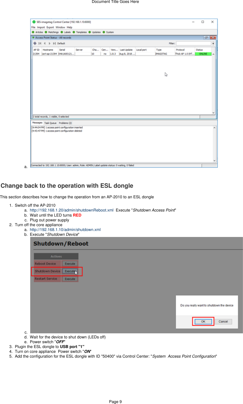 Document Title Goes HerePage 96.  a.  1.   a.  b.  c.  2.   a.  b.  c.  d.  e.  3.  4.  5.  a.  Change back to the operation with ESL dongleThis section describes how to change the operation from an AP-2010 to an ESL dongleSwitch off the AP-2010http://192.168.1.20/admin/shutdownReboot.xml  Execute &quot; &quot;Shutdown Access PointWait until the LED turns REDPlug out power supplyTurn off the core appliancehttp://192.168.1.10/admin/shutdown.xmlExecute &quot; &quot;Shutdown DeviceWait for the device to shut down (LEDs off)Power switch &quot; &quot;OFFPlugin the ESL dongle to USB port &quot;1&quot;Turn on core appliance  Power switch &quot; &quot;ONAdd the configuration for the ESL dongle with ID &quot;50400&quot; via Control Center: &quot; &quot;System  Access Point Configuration