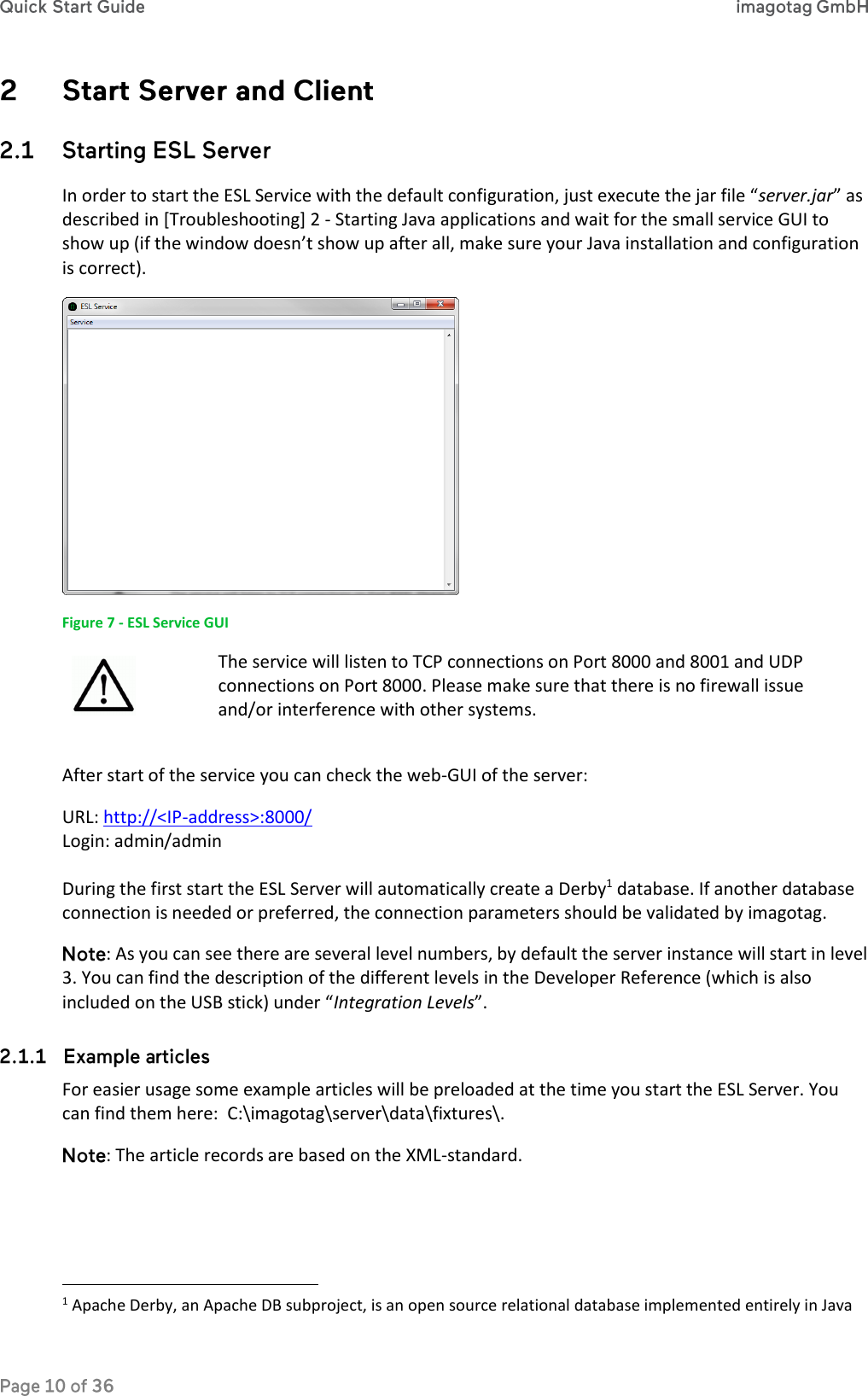   In order to start the ESL Service with the default configuration, just execute the jar file “server.jar” as described in [Troubleshooting] 2 - Starting Java applications and wait for the small service GUI to show up (if the window doesn’t show up after all, make sure your Java installation and configuration is correct).   Figure 7 - ESL Service GUI  The service will listen to TCP connections on Port 8000 and 8001 and UDP connections on Port 8000. Please make sure that there is no firewall issue and/or interference with other systems.  After start of the service you can check the web-GUI of the server: URL: http://&lt;IP-address&gt;:8000/ Login: admin/admin  During the first start the ESL Server will automatically create a Derby1 database. If another database connection is needed or preferred, the connection parameters should be validated by imagotag. : As you can see there are several level numbers, by default the server instance will start in level 3. You can find the description of the different levels in the Developer Reference (which is also included on the USB stick) under “Integration Levels”.  For easier usage some example articles will be preloaded at the time you start the ESL Server. You can find them here:  C:\imagotag\server\data\fixtures\. : The article records are based on the XML-standard.                                                               1 Apache Derby, an Apache DB subproject, is an open source relational database implemented entirely in Java 