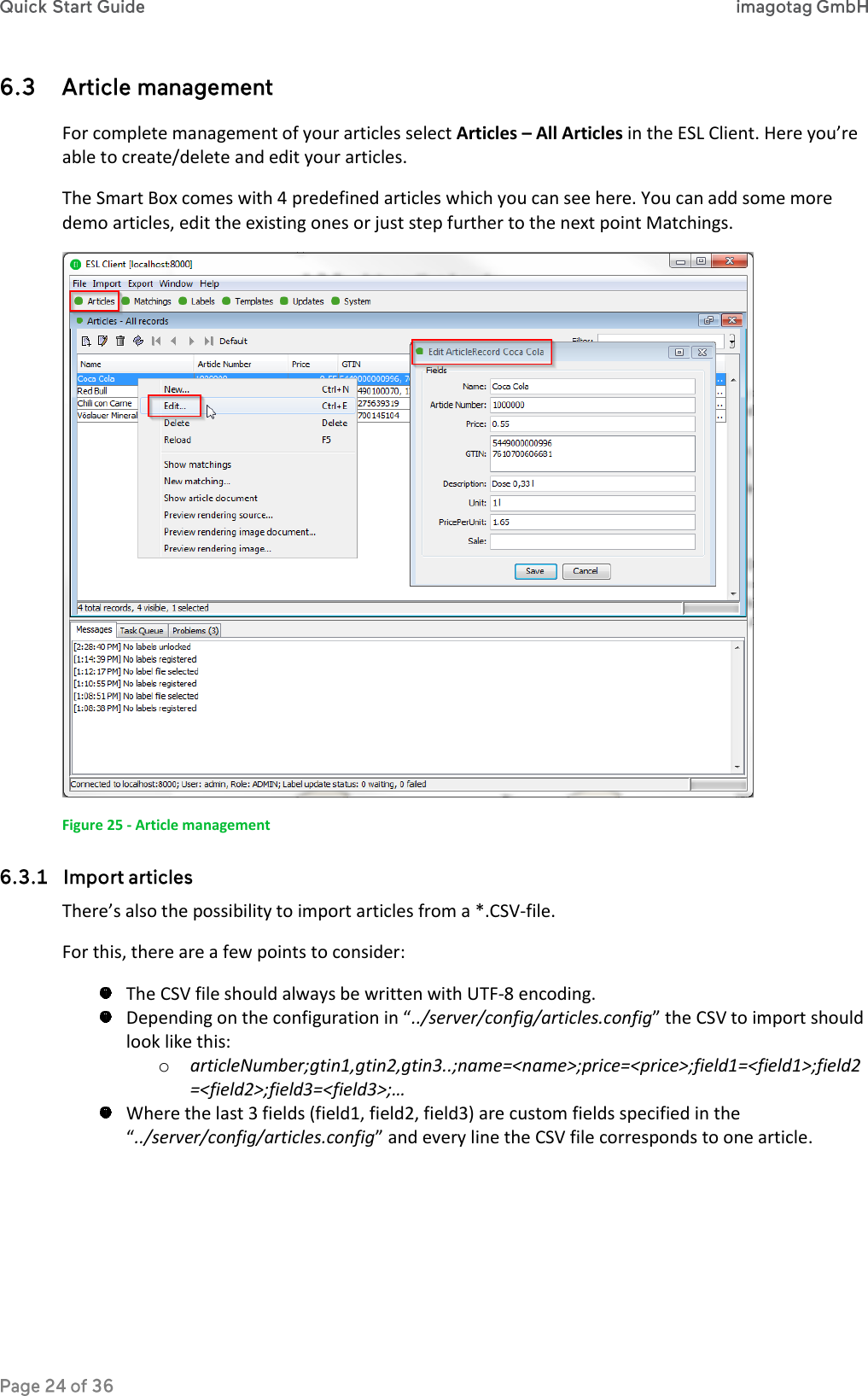  For complete management of your articles select Articles – All Articles in the ESL Client. Here you’re able to create/delete and edit your articles. The Smart Box comes with 4 predefined articles which you can see here. You can add some more demo articles, edit the existing ones or just step further to the next point Matchings.  Figure 25 - Article management  There’s also the possibility to import articles from a *.CSV-file. For this, there are a few points to consider:  The CSV file should always be written with UTF-8 encoding.  Depending on the configuration in “../server/config/articles.config” the CSV to import should look like this: o articleNumber;gtin1,gtin2,gtin3..;name=&lt;name&gt;;price=&lt;price&gt;;field1=&lt;field1&gt;;field2=&lt;field2&gt;;field3=&lt;field3&gt;;…  Where the last 3 fields (field1, field2, field3) are custom fields specified in the “../server/config/articles.config” and every line the CSV file corresponds to one article. 