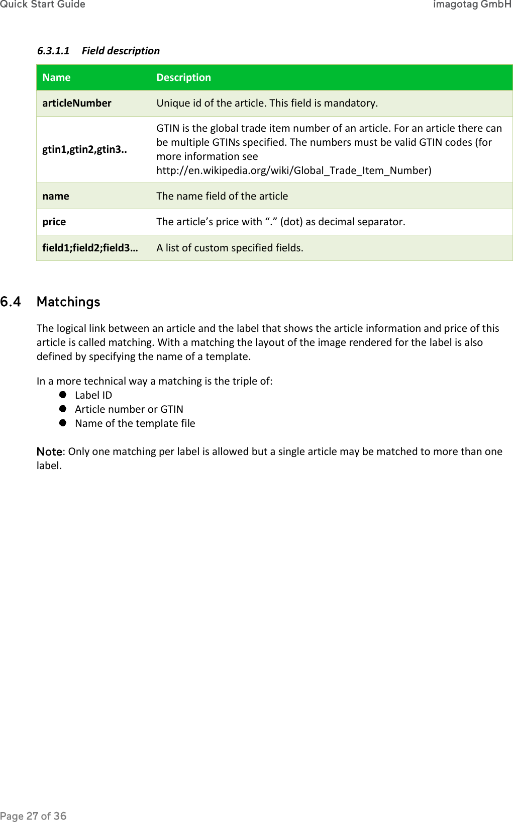 6.3.1.1 Field description Name Description articleNumber Unique id of the article. This field is mandatory. gtin1,gtin2,gtin3.. GTIN is the global trade item number of an article. For an article there can be multiple GTINs specified. The numbers must be valid GTIN codes (for more information see http://en.wikipedia.org/wiki/Global_Trade_Item_Number) name The name field of the article price The article’s price with “.” (dot) as decimal separator. field1;field2;field3… A list of custom specified fields.   The logical link between an article and the label that shows the article information and price of this article is called matching. With a matching the layout of the image rendered for the label is also defined by specifying the name of a template. In a more technical way a matching is the triple of:  Label ID  Article number or GTIN  Name of the template file  : Only one matching per label is allowed but a single article may be matched to more than one label.    