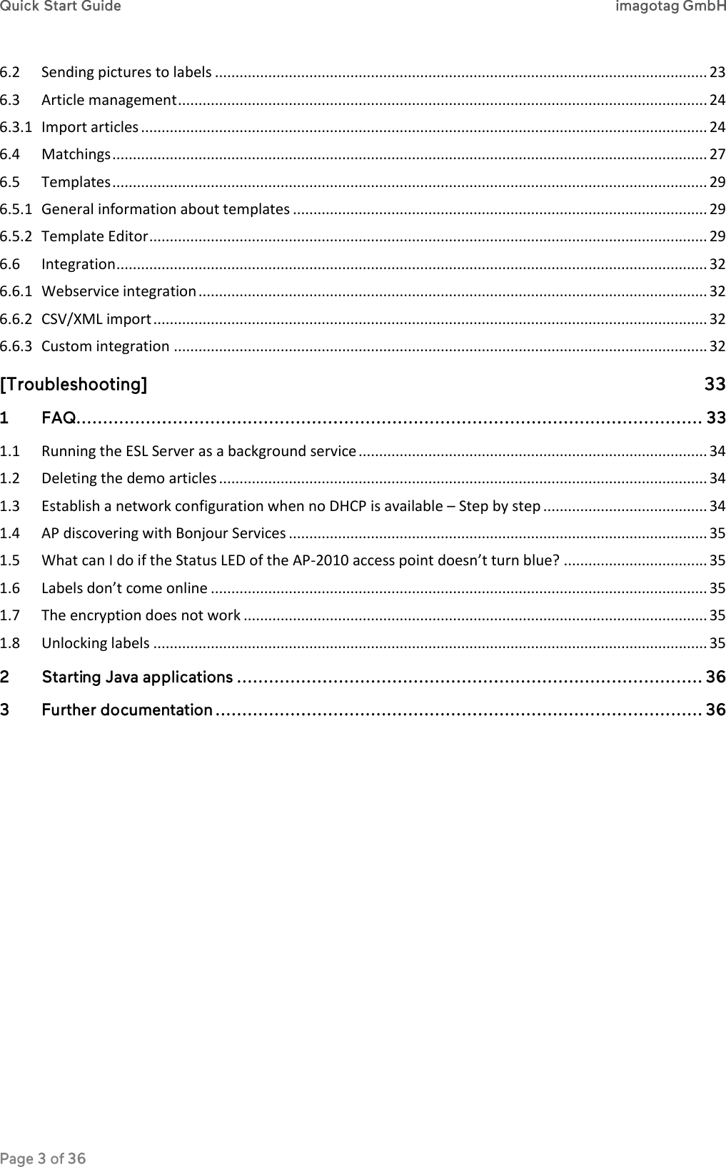 6.2  Sending pictures to labels ........................................................................................................................ 23 6.3  Article management ................................................................................................................................. 24 6.3.1  Import articles .......................................................................................................................................... 24 6.4  Matchings ................................................................................................................................................. 27 6.5  Templates ................................................................................................................................................. 29 6.5.1  General information about templates ..................................................................................................... 29 6.5.2  Template Editor ........................................................................................................................................ 29 6.6  Integration ................................................................................................................................................ 32 6.6.1  Webservice integration ............................................................................................................................ 32 6.6.2  CSV/XML import ....................................................................................................................................... 32 6.6.3  Custom integration .................................................................................................................................. 32     1.1  Running the ESL Server as a background service ..................................................................................... 34 1.2  Deleting the demo articles ....................................................................................................................... 34 1.3  Establish a network configuration when no DHCP is available – Step by step ........................................ 34 1.4  AP discovering with Bonjour Services ...................................................................................................... 35 1.5  What can I do if the Status LED of the AP-2010 access point doesn’t turn blue? ................................... 35 1.6  Labels don’t come online ......................................................................................................................... 35 1.7  The encryption does not work ................................................................................................................. 35 1.8  Unlocking labels ....................................................................................................................................... 35       