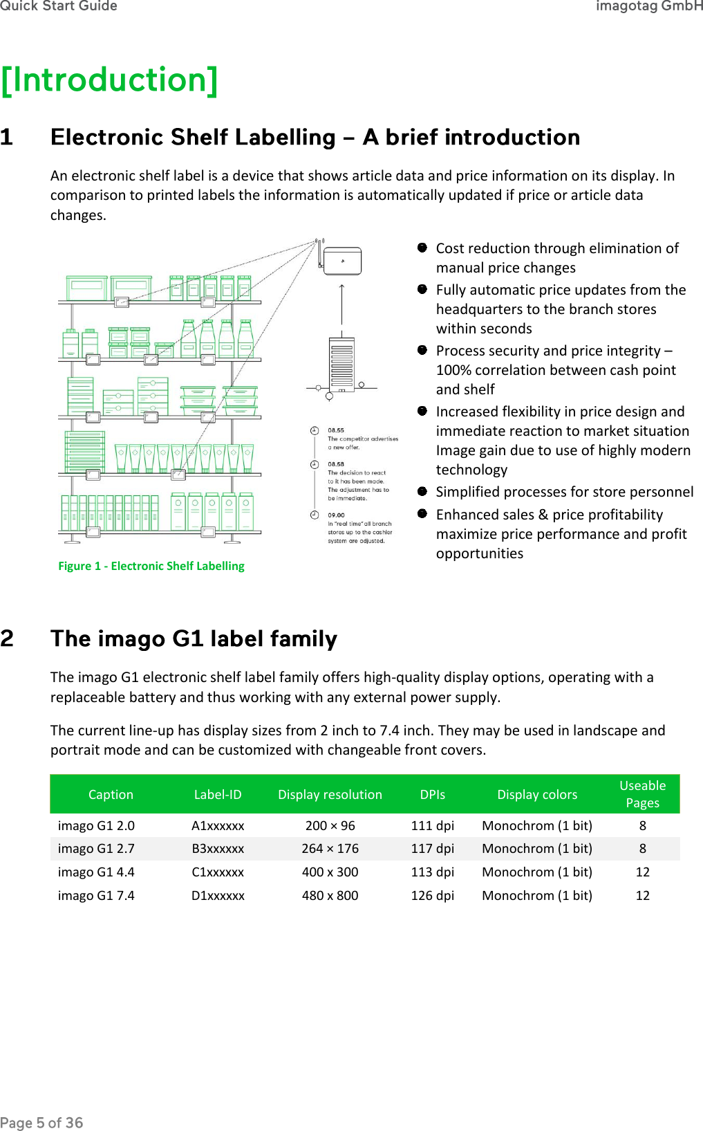  An electronic shelf label is a device that shows article data and price information on its display. In comparison to printed labels the information is automatically updated if price or article data changes.  Figure 1 - Electronic Shelf Labelling  Cost reduction through elimination of manual price changes  Fully automatic price updates from the headquarters to the branch stores within seconds   Process security and price integrity – 100% correlation between cash point and shelf  Increased flexibility in price design and immediate reaction to market situation Image gain due to use of highly modern technology  Simplified processes for store personnel  Enhanced sales &amp; price profitability maximize price performance and profit opportunities   The imago G1 electronic shelf label family offers high-quality display options, operating with a replaceable battery and thus working with any external power supply. The current line-up has display sizes from 2 inch to 7.4 inch. They may be used in landscape and portrait mode and can be customized with changeable front covers. Caption Label-ID Display resolution DPIs Display colors Useable Pages imago G1 2.0 A1xxxxxx 200 × 96 111 dpi Monochrom (1 bit) 8 imago G1 2.7 B3xxxxxx 264 × 176 117 dpi Monochrom (1 bit) 8 imago G1 4.4 C1xxxxxx 400 x 300 113 dpi Monochrom (1 bit) 12 imago G1 7.4 D1xxxxxx 480 x 800 126 dpi Monochrom (1 bit) 12    