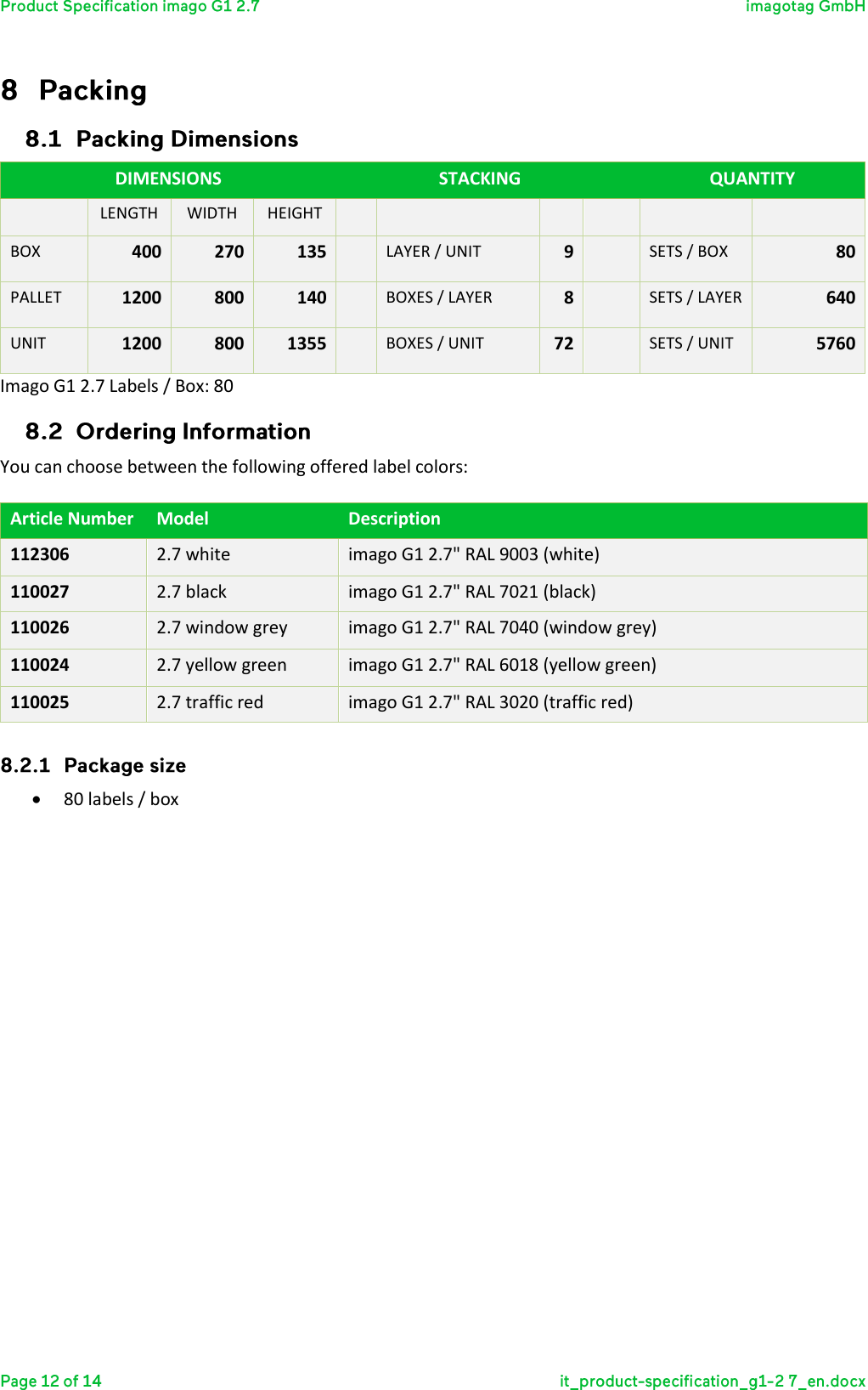   DIMENSIONS  STACKING  QUANTITY  LENGTH WIDTH HEIGHT       BOX 400 270 135  LAYER / UNIT 9  SETS / BOX 80 PALLET 1200 800 140  BOXES / LAYER 8  SETS / LAYER 640 UNIT 1200 800 1355  BOXES / UNIT 72  SETS / UNIT 5760 Imago G1 2.7 Labels / Box: 80  You can choose between the following offered label colors:  Article Number Model Description 112306 2.7 white imago G1 2.7&quot; RAL 9003 (white) 110027 2.7 black imago G1 2.7&quot; RAL 7021 (black) 110026 2.7 window grey imago G1 2.7&quot; RAL 7040 (window grey) 110024 2.7 yellow green imago G1 2.7&quot; RAL 6018 (yellow green) 110025 2.7 traffic red imago G1 2.7&quot; RAL 3020 (traffic red)   80 labels / box    