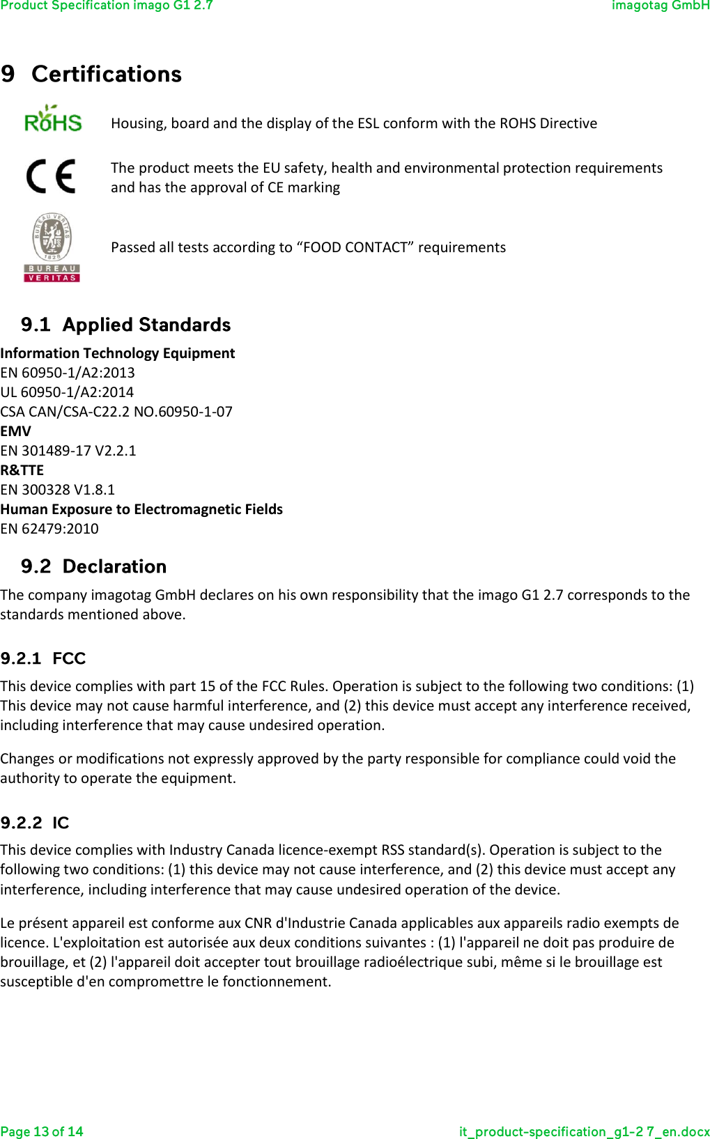   Housing, board and the display of the ESL conform with the ROHS Directive  The product meets the EU safety, health and environmental protection requirements and has the approval of CE marking  Passed all tests according to “FOOD CONTACT” requirements  Information Technology Equipment EN 60950-1/A2:2013 UL 60950-1/A2:2014 CSA CAN/CSA-C22.2 NO.60950-1-07 EMV EN 301489-17 V2.2.1 R&amp;TTE EN 300328 V1.8.1 Human Exposure to Electromagnetic Fields EN 62479:2010  The company imagotag GmbH declares on his own responsibility that the imago G1 2.7 corresponds to the standards mentioned above.  This device complies with part 15 of the FCC Rules. Operation is subject to the following two conditions: (1) This device may not cause harmful interference, and (2) this device must accept any interference received, including interference that may cause undesired operation.  Changes or modifications not expressly approved by the party responsible for compliance could void the authority to operate the equipment.  This device complies with Industry Canada licence-exempt RSS standard(s). Operation is subject to the following two conditions: (1) this device may not cause interference, and (2) this device must accept any interference, including interference that may cause undesired operation of the device. Le présent appareil est conforme aux CNR d&apos;Industrie Canada applicables aux appareils radio exempts de licence. L&apos;exploitation est autorisée aux deux conditions suivantes : (1) l&apos;appareil ne doit pas produire de brouillage, et (2) l&apos;appareil doit accepter tout brouillage radioélectrique subi, même si le brouillage est susceptible d&apos;en compromettre le fonctionnement.   