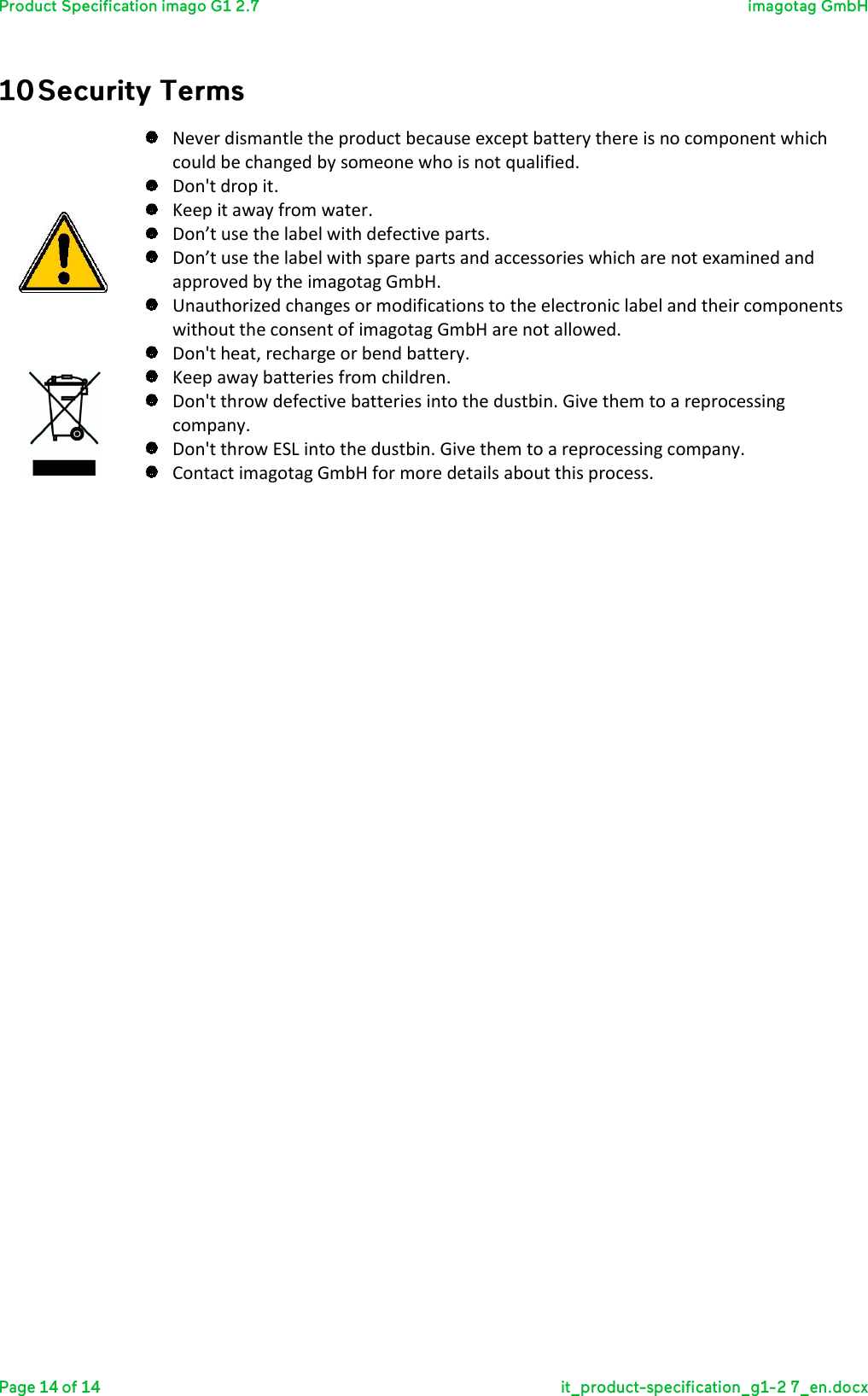    Never dismantle the product because except battery there is no component which could be changed by someone who is not qualified.   Don&apos;t drop it.  Keep it away from water.  Don’t use the label with defective parts.  Don’t use the label with spare parts and accessories which are not examined and approved by the imagotag GmbH.  Unauthorized changes or modifications to the electronic label and their components without the consent of imagotag GmbH are not allowed.  Don&apos;t heat, recharge or bend battery.  Keep away batteries from children.  Don&apos;t throw defective batteries into the dustbin. Give them to a reprocessing company.  Don&apos;t throw ESL into the dustbin. Give them to a reprocessing company.  Contact imagotag GmbH for more details about this process.        