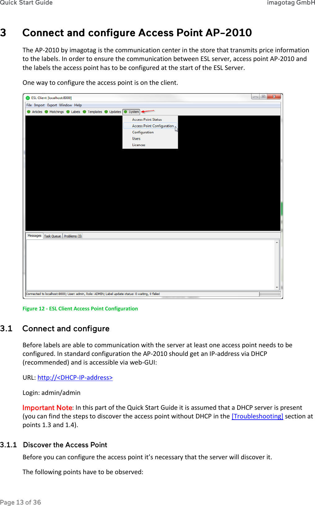  The AP-2010 by imagotag is the communication center in the store that transmits price information to the labels. In order to ensure the communication between ESL server, access point AP-2010 and the labels the access point has to be configured at the start of the ESL Server. One way to configure the access point is on the client.  Figure 12 - ESL Client Access Point Configuration  Before labels are able to communication with the server at least one access point needs to be configured. In standard configuration the AP-2010 should get an IP-address via DHCP (recommended) and is accessible via web-GUI: URL: http://&lt;DHCP-IP-address&gt; Login: admin/admin : In this part of the Quick Start Guide it is assumed that a DHCP server is present (you can find the steps to discover the access point without DHCP in the [Troubleshooting] section at points 1.3 and 1.4).  Before you can configure the access point it’s necessary that the server will discover it.  The following points have to be observed: 