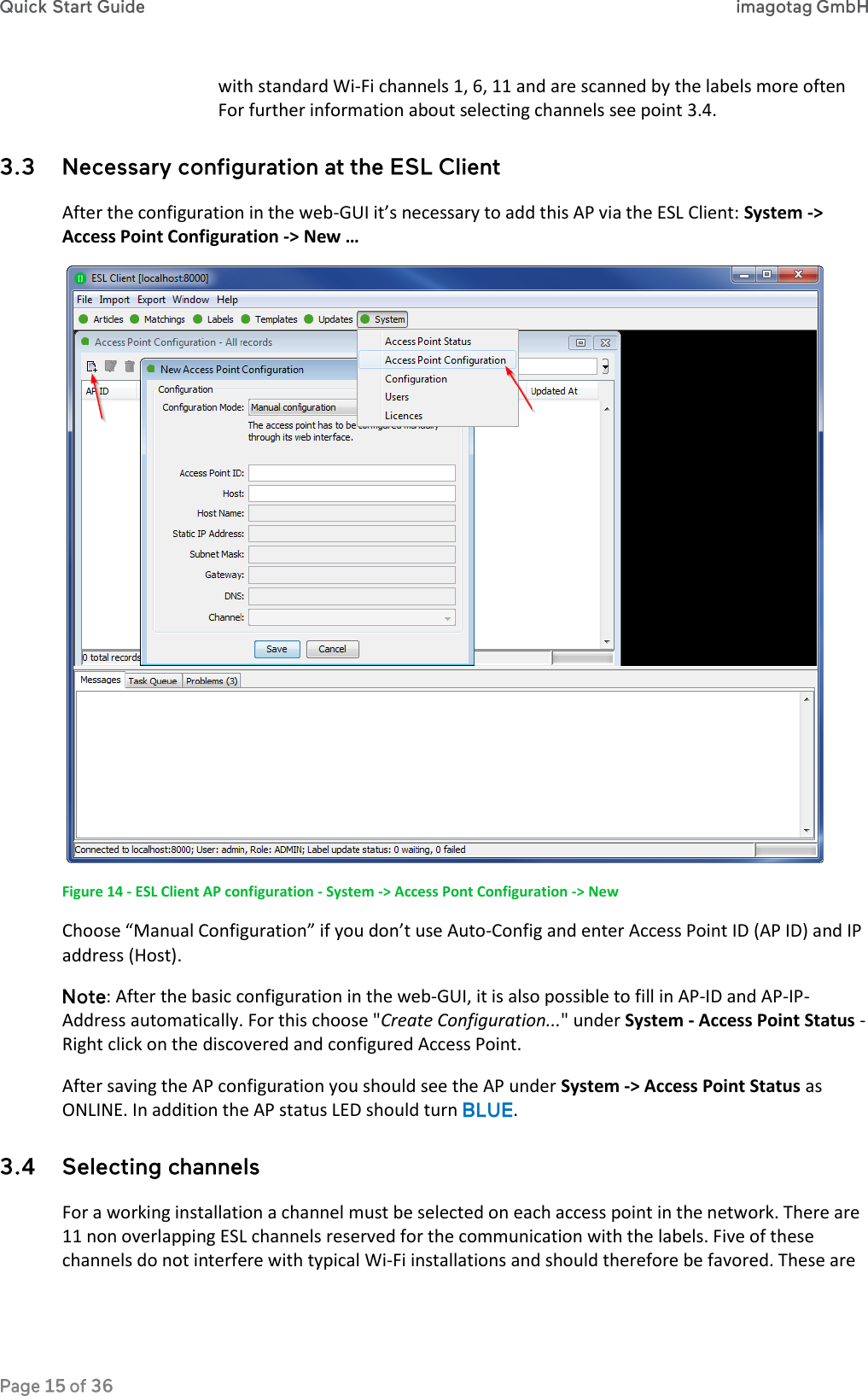 with standard Wi-Fi channels 1, 6, 11 and are scanned by the labels more often For further information about selecting channels see point 3.4.  After the configuration in the web-GUI it’s necessary to add this AP via the ESL Client: System -&gt; Access Point Configuration -&gt; New …    Figure 14 - ESL Client AP configuration - System -&gt; Access Pont Configuration -&gt; New Choose “Manual Configuration” if you don’t use Auto-Config and enter Access Point ID (AP ID) and IP address (Host). : After the basic configuration in the web-GUI, it is also possible to fill in AP-ID and AP-IP-Address automatically. For this choose &quot;Create Configuration...&quot; under System - Access Point Status - Right click on the discovered and configured Access Point. After saving the AP configuration you should see the AP under System -&gt; Access Point Status as ONLINE. In addition the AP status LED should turn  .  For a working installation a channel must be selected on each access point in the network. There are 11 non overlapping ESL channels reserved for the communication with the labels. Five of these channels do not interfere with typical Wi-Fi installations and should therefore be favored. These are 