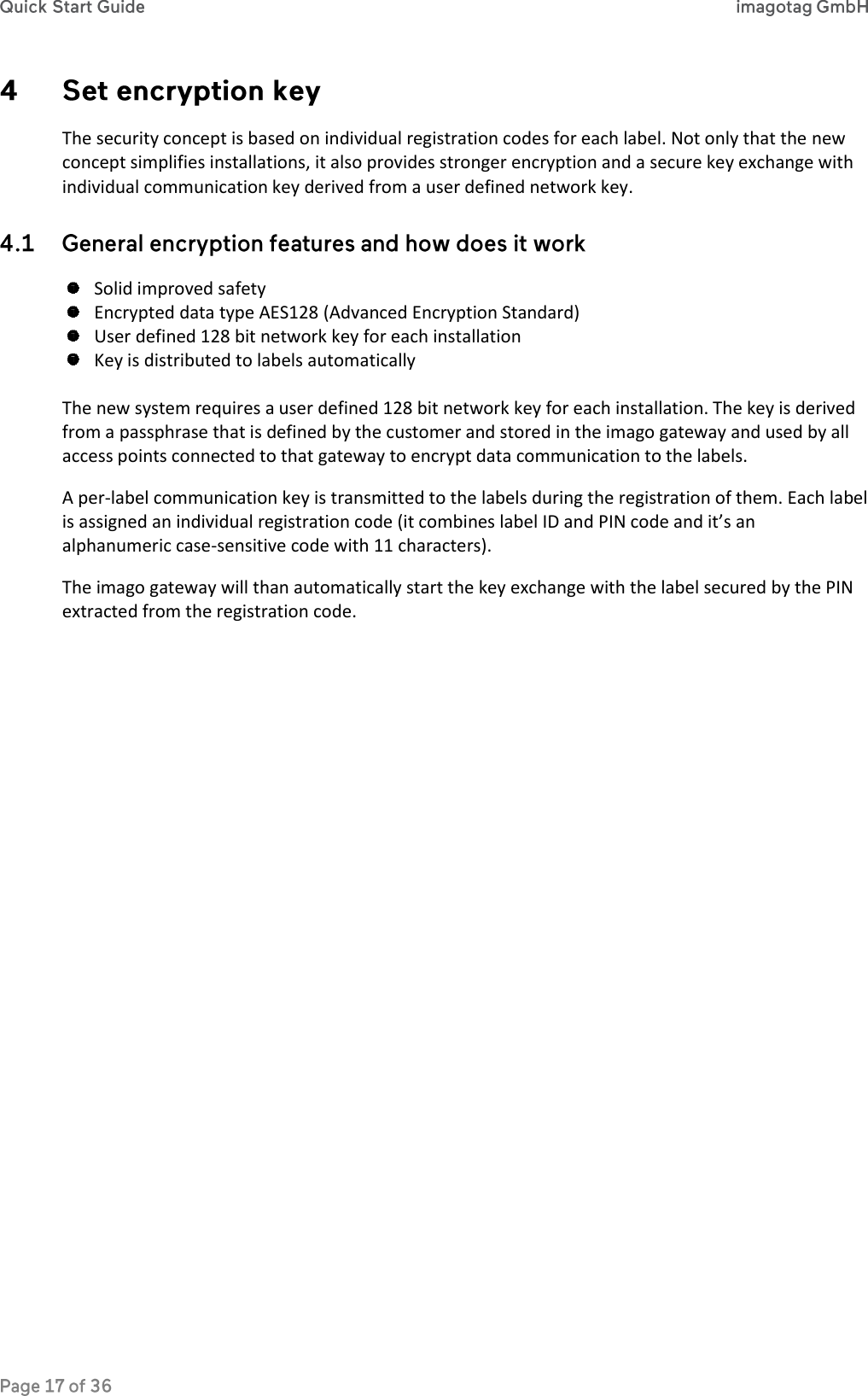  The security concept is based on individual registration codes for each label. Not only that the new concept simplifies installations, it also provides stronger encryption and a secure key exchange with individual communication key derived from a user defined network key.   Solid improved safety  Encrypted data type AES128 (Advanced Encryption Standard)  User defined 128 bit network key for each installation  Key is distributed to labels automatically  The new system requires a user defined 128 bit network key for each installation. The key is derived from a passphrase that is defined by the customer and stored in the imago gateway and used by all access points connected to that gateway to encrypt data communication to the labels. A per-label communication key is transmitted to the labels during the registration of them. Each label is assigned an individual registration code (it combines label ID and PIN code and it’s an alphanumeric case-sensitive code with 11 characters).  The imago gateway will than automatically start the key exchange with the label secured by the PIN extracted from the registration code.    