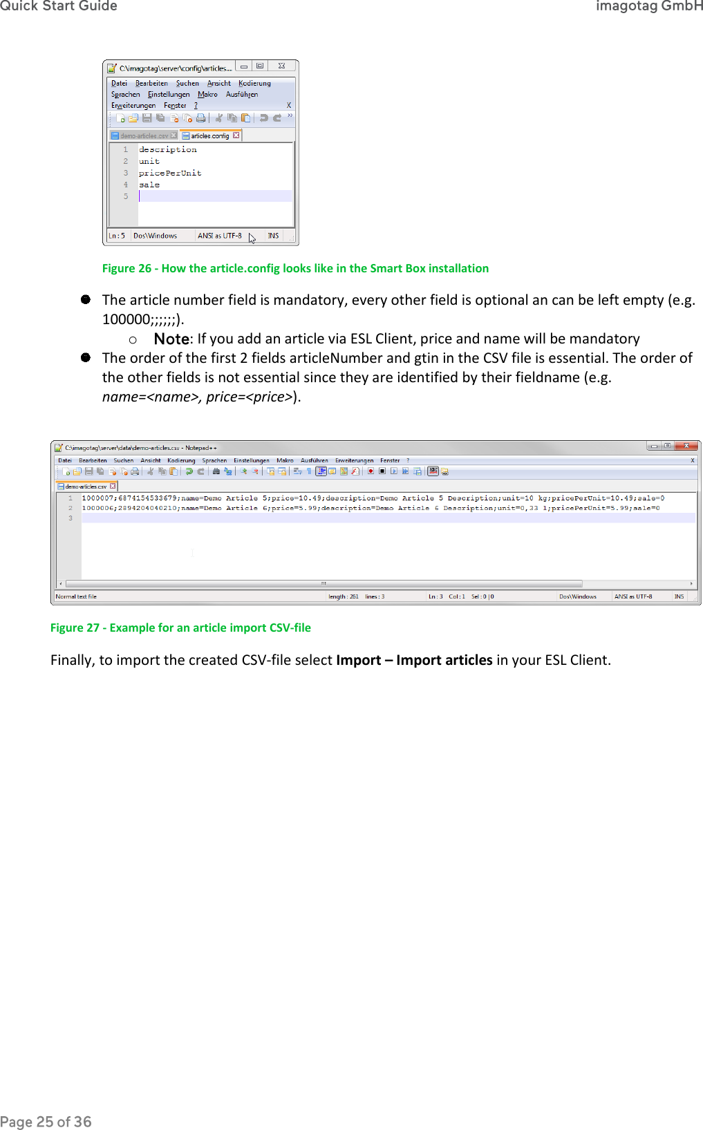  Figure 26 - How the article.config looks like in the Smart Box installation  The article number field is mandatory, every other field is optional an can be left empty (e.g. 100000;;;;;;). o : If you add an article via ESL Client, price and name will be mandatory  The order of the first 2 fields articleNumber and gtin in the CSV file is essential. The order of the other fields is not essential since they are identified by their fieldname (e.g. name=&lt;name&gt;, price=&lt;price&gt;).   Figure 27 - Example for an article import CSV-file Finally, to import the created CSV-file select Import – Import articles in your ESL Client. 