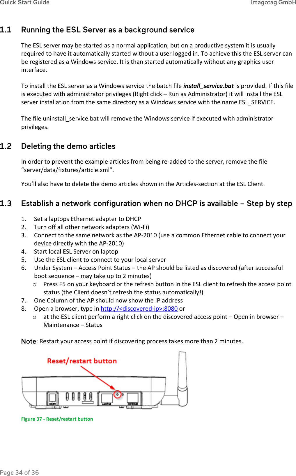  The ESL server may be started as a normal application, but on a productive system it is usually required to have it automatically started without a user logged in. To achieve this the ESL server can be registered as a Windows service. It is than started automatically without any graphics user interface.  To install the ESL server as a Windows service the batch file install_service.bat is provided. If this file is executed with administrator privileges (Right click – Run as Administrator) it will install the ESL server installation from the same directory as a Windows service with the name ESL_SERVICE.  The file uninstall_service.bat will remove the Windows service if executed with administrator privileges.  In order to prevent the example articles from being re-added to the server, remove the file “server/data/fixtures/article.xml”. You’ll also have to delete the demo articles shown in the Articles-section at the ESL Client.  1. Set a laptops Ethernet adapter to DHCP 2. Turn off all other network adapters (Wi-Fi) 3. Connect to the same network as the AP-2010 (use a common Ethernet cable to connect your device directly with the AP-2010) 4. Start local ESL Server on laptop 5. Use the ESL client to connect to your local server 6. Under System – Access Point Status – the AP should be listed as discovered (after successful boot sequence – may take up to 2 minutes) o Press F5 on your keyboard or the refresh button in the ESL client to refresh the access point status (the Client doesn’t refresh the status automatically!) 7. One Column of the AP should now show the IP address 8. Open a browser, type in http://&lt;discovered-ip&gt;:8080 or  o at the ESL client perform a right click on the discovered access point – Open in browser – Maintenance – Status  : Restart your access point if discovering process takes more than 2 minutes.   Figure 37 - Reset/restart button 