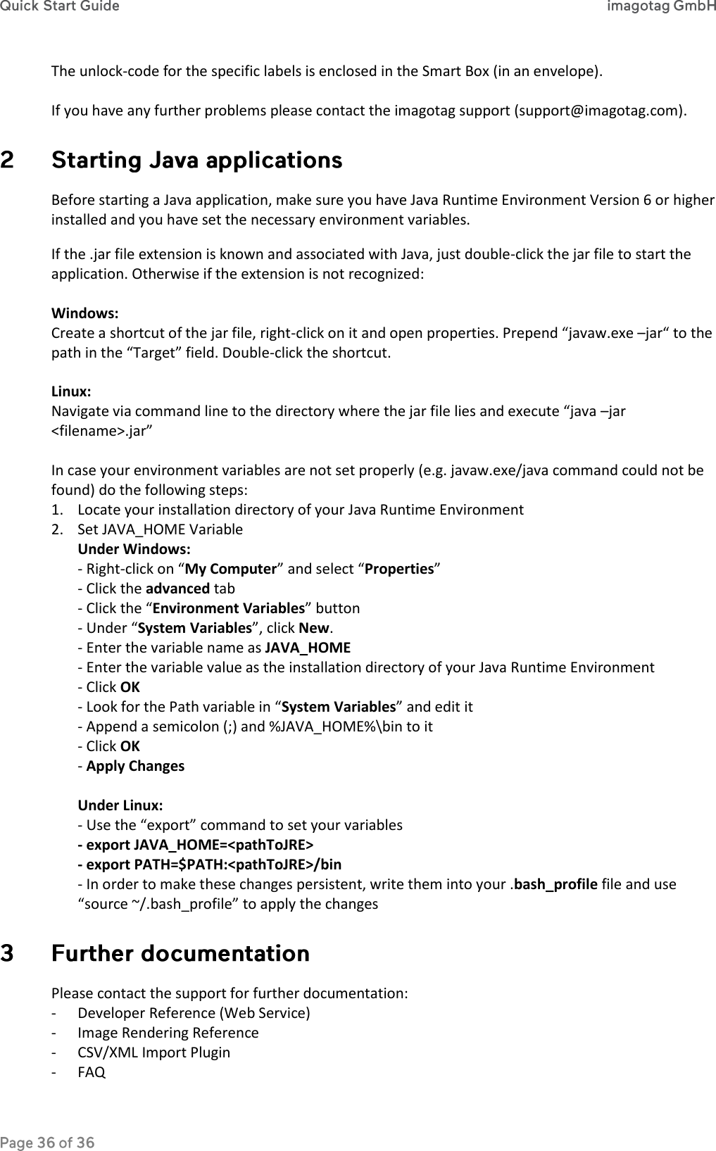 The unlock-code for the specific labels is enclosed in the Smart Box (in an envelope).  If you have any further problems please contact the imagotag support (support@imagotag.com).  Before starting a Java application, make sure you have Java Runtime Environment Version 6 or higher installed and you have set the necessary environment variables. If the .jar file extension is known and associated with Java, just double-click the jar file to start the application. Otherwise if the extension is not recognized:  Windows: Create a shortcut of the jar file, right-click on it and open properties. Prepend “javaw.exe –jar“ to the path in the “Target” field. Double-click the shortcut.  Linux: Navigate via command line to the directory where the jar file lies and execute “java –jar &lt;filename&gt;.jar”  In case your environment variables are not set properly (e.g. javaw.exe/java command could not be found) do the following steps: 1. Locate your installation directory of your Java Runtime Environment 2. Set JAVA_HOME Variable Under Windows:  - Right-click on “My Computer” and select “Properties” - Click the advanced tab - Click the “Environment Variables” button - Under “System Variables”, click New. - Enter the variable name as JAVA_HOME - Enter the variable value as the installation directory of your Java Runtime Environment - Click OK - Look for the Path variable in “System Variables” and edit it - Append a semicolon (;) and %JAVA_HOME%\bin to it  - Click OK - Apply Changes  Under Linux: - Use the “export” command to set your variables - export JAVA_HOME=&lt;pathToJRE&gt; - export PATH=$PATH:&lt;pathToJRE&gt;/bin - In order to make these changes persistent, write them into your .bash_profile file and use “source ~/.bash_profile” to apply the changes  Please contact the support for further documentation: - Developer Reference (Web Service) - Image Rendering Reference - CSV/XML Import Plugin - FAQ 