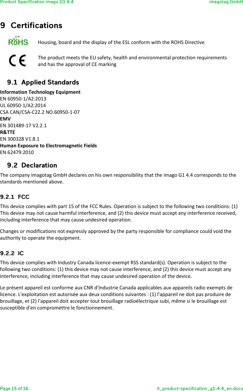   Housing, board and the display of the ESL conform with the ROHS Directive  The product meets the EU safety, health and environmental protection requirements and has the approval of CE marking  Information Technology Equipment EN 60950-1/A2:2013 UL 60950-1/A2:2014 CSA CAN/CSA-C22.2 NO.60950-1-07 EMV EN 301489-17 V2.2.1 R&amp;TTE EN 300328 V1.8.1 Human Exposure to Electromagnetic Fields EN 62479:2010  The company imagotag GmbH declares on his own responsibility that the imago G1 4.4 corresponds to the standards mentioned above.  This device complies with part 15 of the FCC Rules. Operation is subject to the following two conditions: (1) This device may not cause harmful interference, and (2) this device must accept any interference received, including interference that may cause undesired operation.  Changes or modifications not expressly approved by the party responsible for compliance could void the authority to operate the equipment.  This device complies with Industry Canada licence-exempt RSS standard(s). Operation is subject to the following two conditions: (1) this device may not cause interference, and (2) this device must accept any interference, including interference that may cause undesired operation of the device. Le présent appareil est conforme aux CNR d&apos;Industrie Canada applicables aux appareils radio exempts de licence. L&apos;exploitation est autorisée aux deux conditions suivantes : (1) l&apos;appareil ne doit pas produire de brouillage, et (2) l&apos;appareil doit accepter tout brouillage radioélectrique subi, même si le brouillage est susceptible d&apos;en compromettre le fonctionnement. 