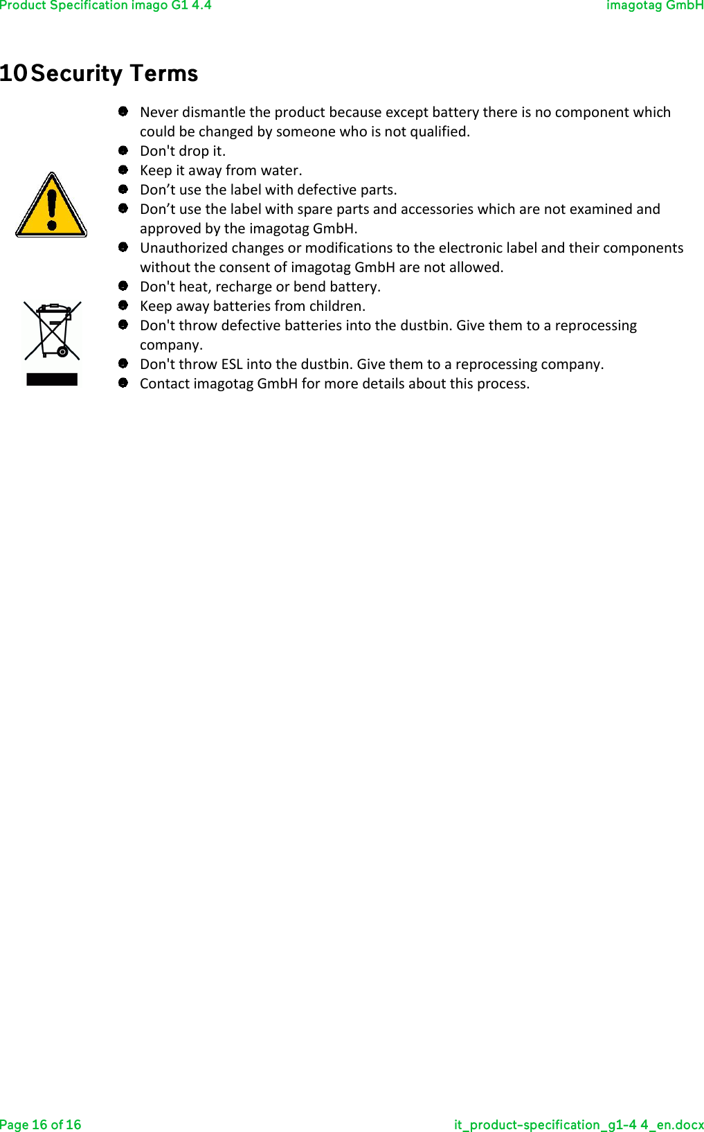    Never dismantle the product because except battery there is no component which could be changed by someone who is not qualified.   Don&apos;t drop it.  Keep it away from water.  Don’t use the label with defective parts.  Don’t use the label with spare parts and accessories which are not examined and approved by the imagotag GmbH.  Unauthorized changes or modifications to the electronic label and their components without the consent of imagotag GmbH are not allowed.  Don&apos;t heat, recharge or bend battery.  Keep away batteries from children.  Don&apos;t throw defective batteries into the dustbin. Give them to a reprocessing company.  Don&apos;t throw ESL into the dustbin. Give them to a reprocessing company.  Contact imagotag GmbH for more details about this process.        