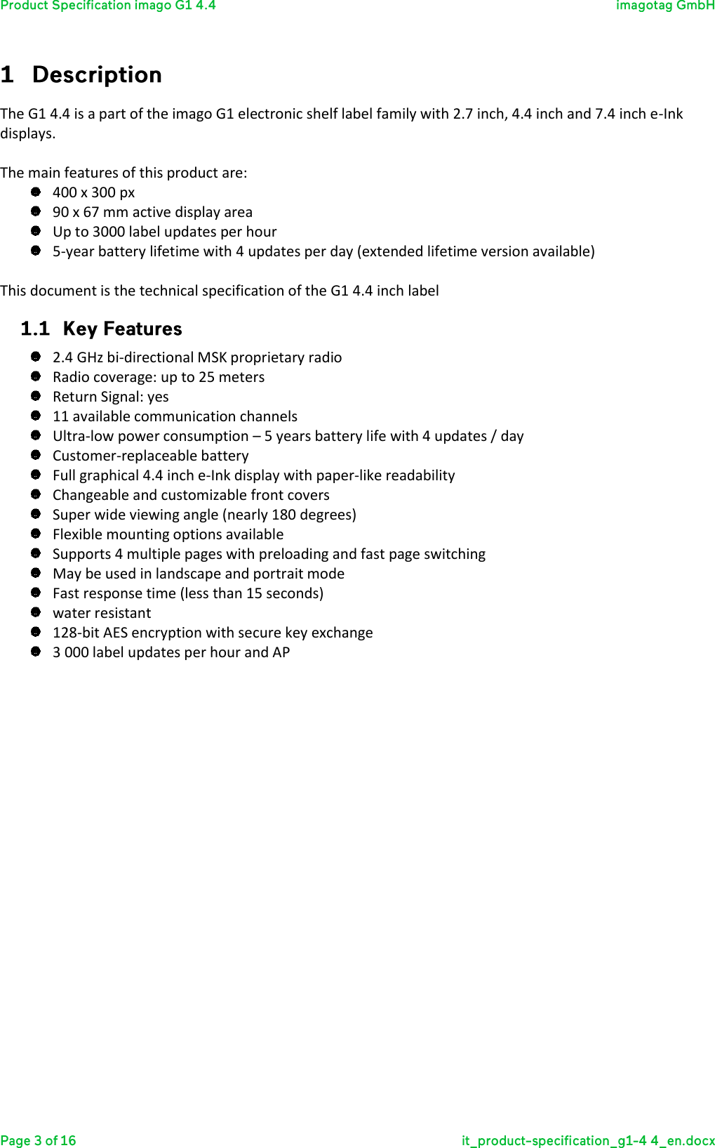  The G1 4.4 is a part of the imago G1 electronic shelf label family with 2.7 inch, 4.4 inch and 7.4 inch e-Ink displays.  The main features of this product are:  400 x 300 px  90 x 67 mm active display area  Up to 3000 label updates per hour  5-year battery lifetime with 4 updates per day (extended lifetime version available)  This document is the technical specification of the G1 4.4 inch label   2.4 GHz bi-directional MSK proprietary radio  Radio coverage: up to 25 meters  Return Signal: yes  11 available communication channels  Ultra-low power consumption – 5 years battery life with 4 updates / day  Customer-replaceable battery  Full graphical 4.4 inch e-Ink display with paper-like readability   Changeable and customizable front covers  Super wide viewing angle (nearly 180 degrees)  Flexible mounting options available  Supports 4 multiple pages with preloading and fast page switching  May be used in landscape and portrait mode  Fast response time (less than 15 seconds)  water resistant   128-bit AES encryption with secure key exchange  3 000 label updates per hour and AP     