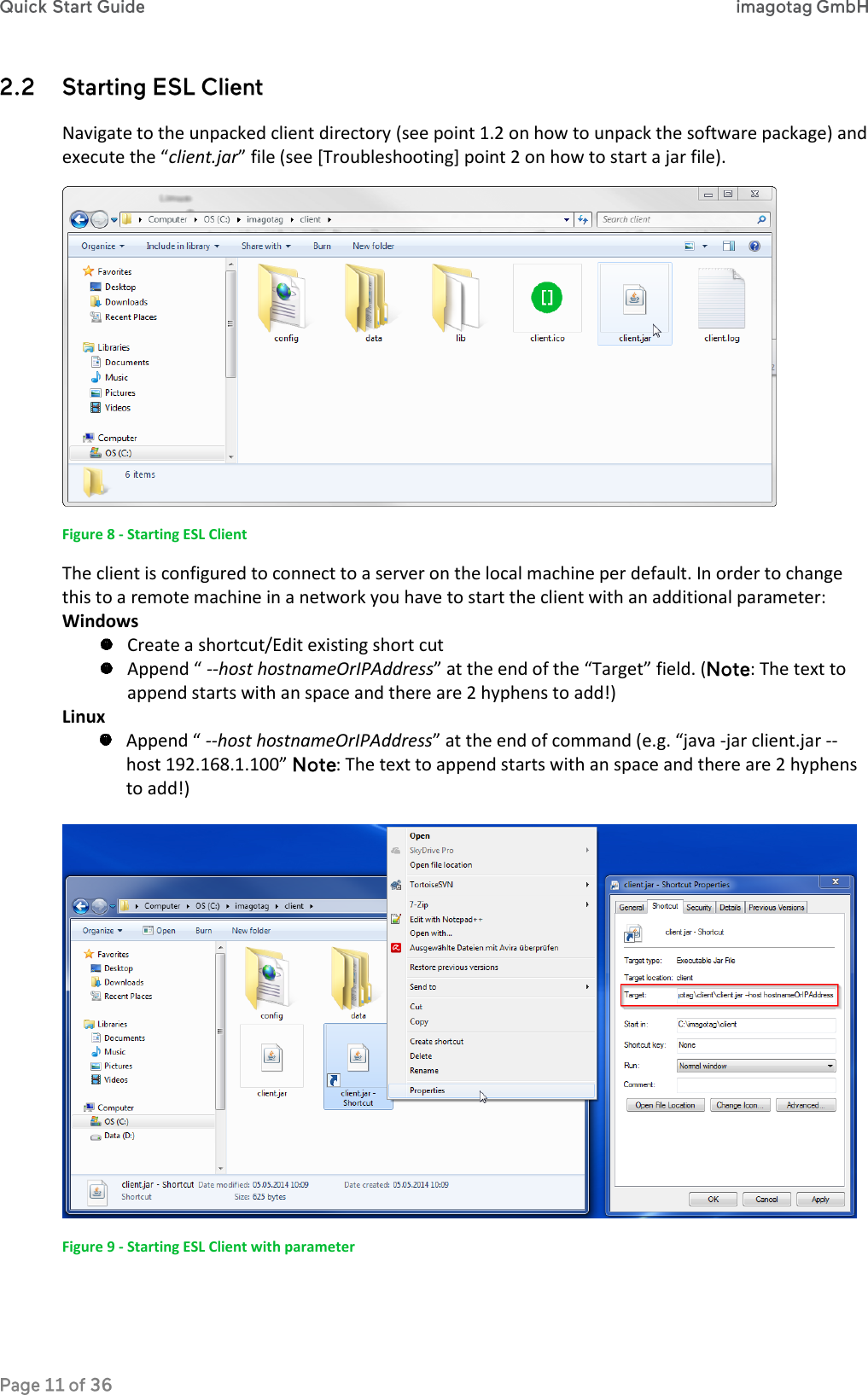  Navigate to the unpacked client directory (see point 1.2 on how to unpack the software package) and execute the “client.jar” file (see [Troubleshooting] point 2 on how to start a jar file).  Figure 8 - Starting ESL Client The client is configured to connect to a server on the local machine per default. In order to change this to a remote machine in a network you have to start the client with an additional parameter: Windows  Create a shortcut/Edit existing short cut  Append “ --host hostnameOrIPAddress” at the end of the “Target” field. ( : The text to append starts with an space and there are 2 hyphens to add!) Linux  Append “ --host hostnameOrIPAddress” at the end of command (e.g. “java -jar client.jar --host 192.168.1.100”  : The text to append starts with an space and there are 2 hyphens to add!)   Figure 9 - Starting ESL Client with parameter 