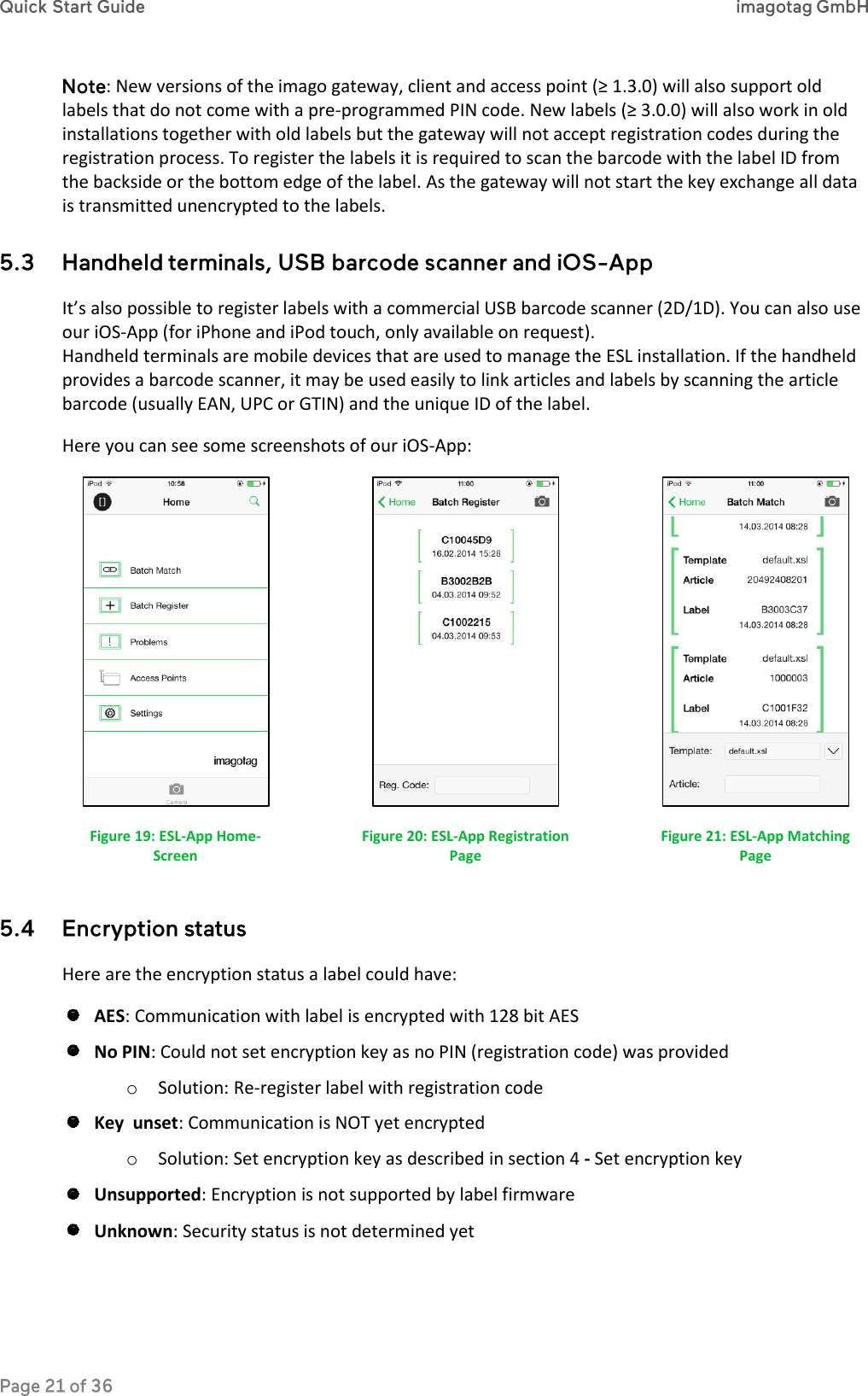 : New versions of the imago gateway, client and access point (≥ 1.3.0) will also support old labels that do not come with a pre-programmed PIN code. New labels (≥ 3.0.0) will also work in old installations together with old labels but the gateway will not accept registration codes during the registration process. To register the labels it is required to scan the barcode with the label ID from the backside or the bottom edge of the label. As the gateway will not start the key exchange all data is transmitted unencrypted to the labels.  It’s also possible to register labels with a commercial USB barcode scanner (2D/1D). You can also use our iOS-App (for iPhone and iPod touch, only available on request). Handheld terminals are mobile devices that are used to manage the ESL installation. If the handheld provides a barcode scanner, it may be used easily to link articles and labels by scanning the article barcode (usually EAN, UPC or GTIN) and the unique ID of the label. Here you can see some screenshots of our iOS-App:  Figure 19: ESL-App Home-Screen  Figure 20: ESL-App Registration Page  Figure 21: ESL-App Matching Page  Here are the encryption status a label could have:  AES: Communication with label is encrypted with 128 bit AES  No PIN: Could not set encryption key as no PIN (registration code) was provided o Solution: Re-register label with registration code  Key  unset: Communication is NOT yet encrypted o Solution: Set encryption key as described in section 4 - Set encryption key  Unsupported: Encryption is not supported by label firmware   Unknown: Security status is not determined yet 