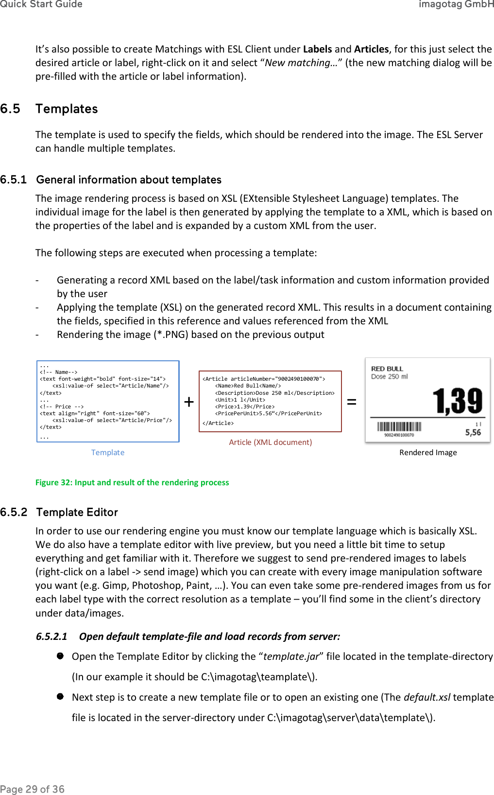 It’s also possible to create Matchings with ESL Client under Labels and Articles, for this just select the desired article or label, right-click on it and select “New matching…” (the new matching dialog will be pre-filled with the article or label information).  The template is used to specify the fields, which should be rendered into the image. The ESL Server can handle multiple templates.  The image rendering process is based on XSL (EXtensible Stylesheet Language) templates. The individual image for the label is then generated by applying the template to a XML, which is based on the properties of the label and is expanded by a custom XML from the user.  The following steps are executed when processing a template:  - Generating a record XML based on the label/task information and custom information provided by the user - Applying the template (XSL) on the generated record XML. This results in a document containing the fields, specified in this reference and values referenced from the XML - Rendering the image (*.PNG) based on the previous output  ...&lt;!-- Name--&gt;&lt;text font-weight=&quot;bold&quot; font-size=&quot;14&quot;&gt;    &lt;xsl:value-of select=&quot;Article/Name&quot;/&gt;&lt;/text&gt;...&lt;!-- Price --&gt;&lt;text align=&quot;right&quot; font-size=&quot;60&quot;&gt;    &lt;xsl:value-of select=&quot;Article/Price&quot;/&gt;&lt;/text&gt;...&lt;Article articleNumber=&quot;9002490100070&quot;&gt;    &lt;Name&gt;Red Bull&lt;Name/&gt;    &lt;Description&gt;Dose 250 ml&lt;/Description&gt;    &lt;Unit&gt;1 l&lt;/Unit&gt;    &lt;Price&gt;1.39&lt;/Price&gt;    &lt;PricePerUnit&gt;5.56“&lt;/PricePerUnit&gt;&lt;/Article&gt;TemplateArticle (XML document)Rendered Image+ = Figure 32: Input and result of the rendering process  In order to use our rendering engine you must know our template language which is basically XSL. We do also have a template editor with live preview, but you need a little bit time to setup everything and get familiar with it. Therefore we suggest to send pre-rendered images to labels (right-click on a label -&gt; send image) which you can create with every image manipulation software you want (e.g. Gimp, Photoshop, Paint, …). You can even take some pre-rendered images from us for each label type with the correct resolution as a template – you’ll find some in the client’s directory under data/images. 6.5.2.1 Open default template-file and load records from server:  Open the Template Editor by clicking the “template.jar” file located in the template-directory (In our example it should be C:\imagotag\teamplate\).  Next step is to create a new template file or to open an existing one (The default.xsl template file is located in the server-directory under C:\imagotag\server\data\template\). 