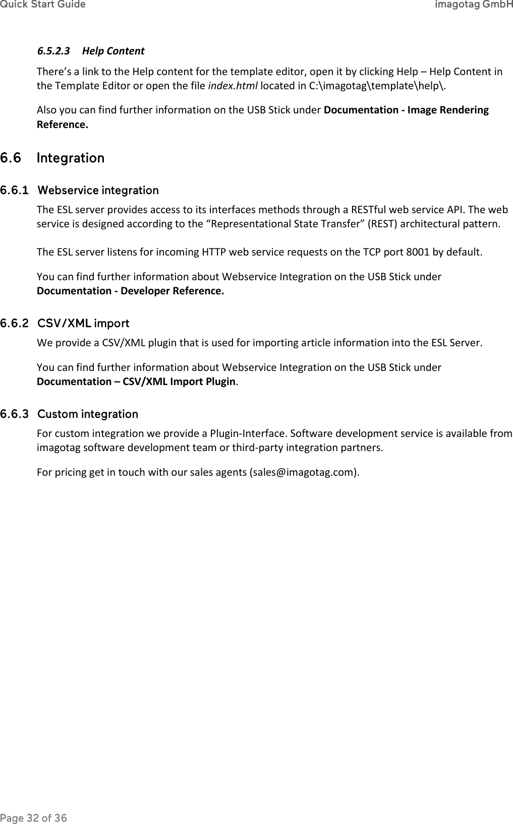 6.5.2.3 Help Content There’s a link to the Help content for the template editor, open it by clicking Help – Help Content in the Template Editor or open the file index.html located in C:\imagotag\template\help\. Also you can find further information on the USB Stick under Documentation - Image Rendering Reference.   The ESL server provides access to its interfaces methods through a RESTful web service API. The web service is designed according to the “Representational State Transfer” (REST) architectural pattern.  The ESL server listens for incoming HTTP web service requests on the TCP port 8001 by default. You can find further information about Webservice Integration on the USB Stick under Documentation - Developer Reference.  We provide a CSV/XML plugin that is used for importing article information into the ESL Server. You can find further information about Webservice Integration on the USB Stick under Documentation – CSV/XML Import Plugin.  For custom integration we provide a Plugin-Interface. Software development service is available from imagotag software development team or third-party integration partners. For pricing get in touch with our sales agents (sales@imagotag.com).  