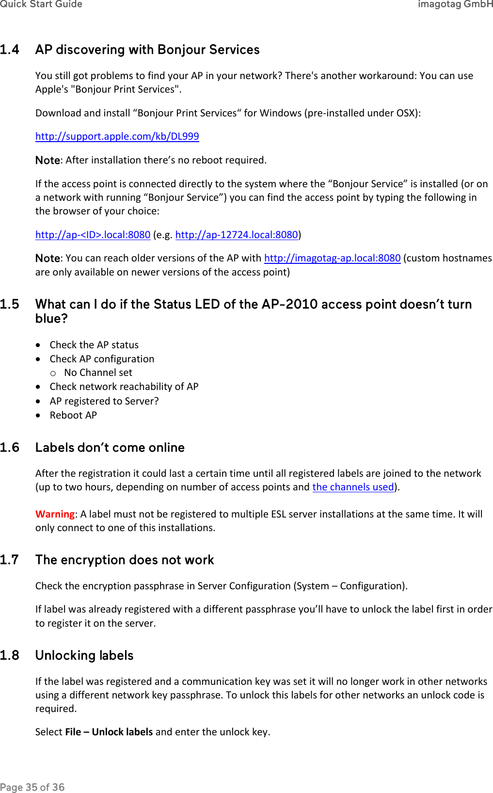  You still got problems to find your AP in your network? There&apos;s another workaround: You can use Apple&apos;s &quot;Bonjour Print Services&quot;. Download and install “Bonjour Print Services“ for Windows (pre-installed under OSX): http://support.apple.com/kb/DL999 : After installation there’s no reboot required. If the access point is connected directly to the system where the “Bonjour Service” is installed (or on a network with running “Bonjour Service”) you can find the access point by typing the following in the browser of your choice: http://ap-&lt;ID&gt;.local:8080 (e.g. http://ap-12724.local:8080) : You can reach older versions of the AP with http://imagotag-ap.local:8080 (custom hostnames are only available on newer versions of the access point)    Check the AP status  Check AP configuration o No Channel set  Check network reachability of AP  AP registered to Server?  Reboot AP  After the registration it could last a certain time until all registered labels are joined to the network (up to two hours, depending on number of access points and the channels used).  Warning: A label must not be registered to multiple ESL server installations at the same time. It will only connect to one of this installations.  Check the encryption passphrase in Server Configuration (System – Configuration). If label was already registered with a different passphrase you’ll have to unlock the label first in order to register it on the server.  If the label was registered and a communication key was set it will no longer work in other networks using a different network key passphrase. To unlock this labels for other networks an unlock code is required. Select File – Unlock labels and enter the unlock key. 