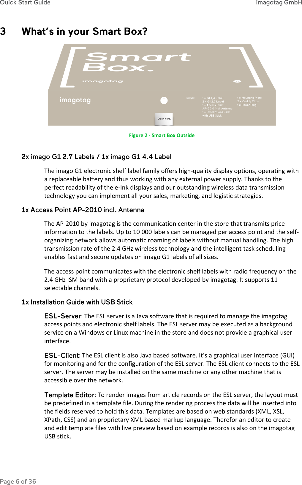   Figure 2 - Smart Box Outside The imago G1 electronic shelf label family offers high-quality display options, operating with a replaceable battery and thus working with any external power supply. Thanks to the perfect readability of the e-Ink displays and our outstanding wireless data transmission technology you can implement all your sales, marketing, and logistic strategies. The AP-2010 by imagotag is the communication center in the store that transmits price information to the labels. Up to 10 000 labels can be managed per access point and the self-organizing network allows automatic roaming of labels without manual handling. The high transmission rate of the 2.4 GHz wireless technology and the intelligent task scheduling enables fast and secure updates on imago G1 labels of all sizes.  The access point communicates with the electronic shelf labels with radio frequency on the 2.4 GHz ISM band with a proprietary protocol developed by imagotag. It supports 11 selectable channels. : The ESL server is a Java software that is required to manage the imagotag access points and electronic shelf labels. The ESL server may be executed as a background service on a Windows or Linux machine in the store and does not provide a graphical user interface.  : The ESL client is also Java based software. It’s a graphical user interface (GUI) for monitoring and for the configuration of the ESL server. The ESL client connects to the ESL server. The server may be installed on the same machine or any other machine that is accessible over the network.  : To render images from article records on the ESL server, the layout must be predefined in a template file. During the rendering process the data will be inserted into the fields reserved to hold this data. Templates are based on web standards (XML, XSL, XPath, CSS) and an proprietary XML based markup language. Therefor an editor to create and edit template files with live preview based on example records is also on the imagotag USB stick. 
