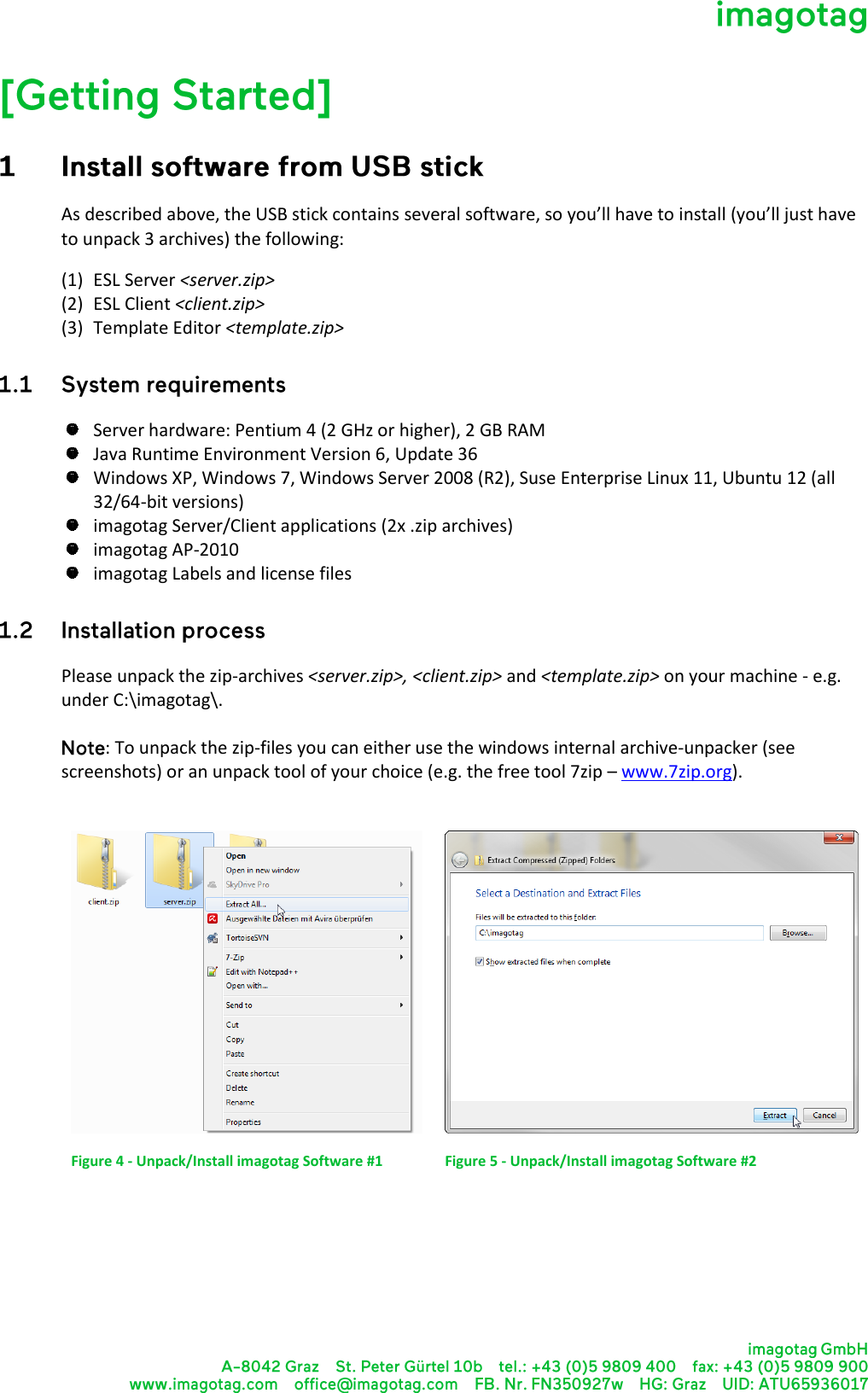    As described above, the USB stick contains several software, so you’ll have to install (you’ll just have to unpack 3 archives) the following: (1) ESL Server &lt;server.zip&gt; (2) ESL Client &lt;client.zip&gt; (3) Template Editor &lt;template.zip&gt;   Server hardware: Pentium 4 (2 GHz or higher), 2 GB RAM  Java Runtime Environment Version 6, Update 36  Windows XP, Windows 7, Windows Server 2008 (R2), Suse Enterprise Linux 11, Ubuntu 12 (all 32/64-bit versions)  imagotag Server/Client applications (2x .zip archives)  imagotag AP-2010  imagotag Labels and license files  Please unpack the zip-archives &lt;server.zip&gt;, &lt;client.zip&gt; and &lt;template.zip&gt; on your machine - e.g. under C:\imagotag\.   : To unpack the zip-files you can either use the windows internal archive-unpacker (see screenshots) or an unpack tool of your choice (e.g. the free tool 7zip – www.7zip.org).    Figure 4 - Unpack/Install imagotag Software #1  Figure 5 - Unpack/Install imagotag Software #2     